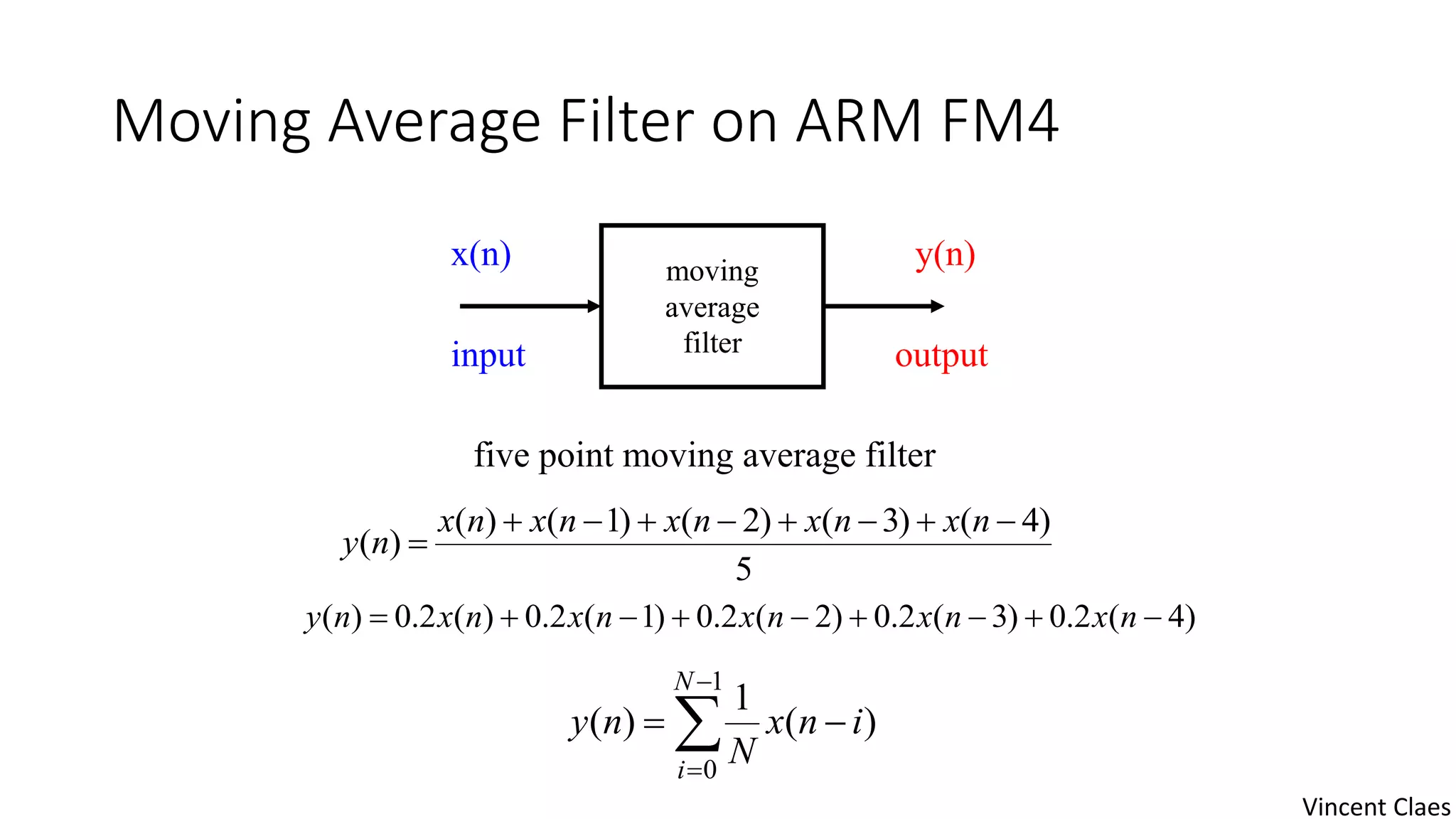 Moving Average Filter on ARM FM4
moving
average
filter
x(n) y(n)
input output
5
)4()3()2()1()(
)(


nxnxnxnxnx
ny
)4(2.0)3(2.0)2(2.0)1(2.0)(2.0)(  nxnxnxnxnxny
five point moving average filter




1
0
)(
1
)(
N
i
inx
N
ny
Vincent Claes
 