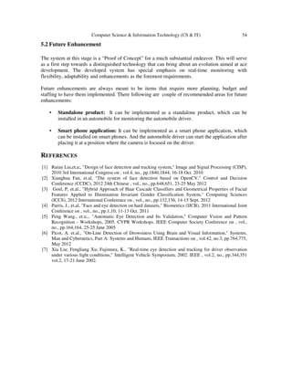 Computer Science & Information Technology (CS & IT)

54

5.2 Future Enhancement
The system at this stage is a “Proof of Concept” for a much substantial endeavor. This will serve
as a first step towards a distinguished technology that can bring about an evolution aimed at ace
development. The developed system has special emphasis on real-time monitoring with
flexibility, adaptability and enhancements as the foremost requirements.
Future enhancements are always meant to be items that require more planning, budget and
staffing to have them implemented. There following are couple of recommended areas for future
enhancements:
•

Standalone product: It can be implemented as a standalone product, which can be
installed in an automobile for monitoring the automobile driver.

•

Smart phone application: It can be implemented as a smart phone application, which
can be installed on smart phones. And the automobile driver can start the application after
placing it at a position where the camera is focused on the driver.

REFERENCES
[1] Ruian Liu,et.a;, "Design of face detection and tracking system," Image and Signal Processing (CISP),
2010 3rd International Congress on , vol.4, no., pp.1840,1844, 16-18 Oct. 2010
[2] Xianghua Fan, et.al, "The system of face detection based on OpenCV," Control and Decision
Conference (CCDC), 2012 24th Chinese , vol., no., pp.648,651, 23-25 May 2012
[3] Goel, P, et.al., "Hybrid Approach of Haar Cascade Classifiers and Geometrical Properties of Facial
Features Applied to Illumination Invariant Gender Classification System," Computing Sciences
(ICCS), 2012 International Conference on , vol., no., pp.132,136, 14-15 Sept. 2012
[4] Parris, J., et.al, "Face and eye detection on hard datasets," Biometrics (IJCB), 2011 International Joint
Conference on , vol., no., pp.1,10, 11-13 Oct. 2011
[5] Peng Wang., et.a;., "Automatic Eye Detection and Its Validation," Computer Vision and Pattern
Recognition - Workshops, 2005. CVPR Workshops. IEEE Computer Society Conference on , vol.,
no., pp.164,164, 25-25 June 2005
[6] Picot, A. et.al., "On-Line Detection of Drowsiness Using Brain and Visual Information," Systems,
Man and Cybernetics, Part A: Systems and Humans, IEEE Transactions on , vol.42, no.3, pp.764,775,
May 2012
[7] Xia Liu; Fengliang Xu; Fujimura, K., "Real-time eye detection and tracking for driver observation
under various light conditions," Intelligent Vehicle Symposium, 2002. IEEE , vol.2, no., pp.344,351
vol.2, 17-21 June 2002.

 