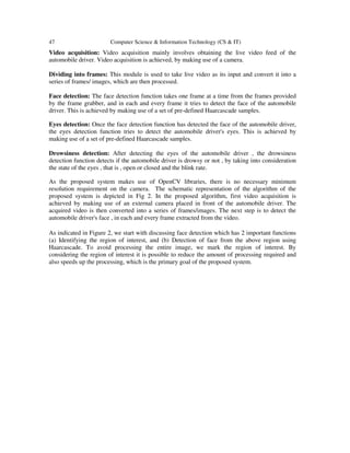 47

Computer Science & Information Technology (CS & IT)

Video acquisition: Video acquisition mainly involves obtaining the live video feed of the
automobile driver. Video acquisition is achieved, by making use of a camera.
Dividing into frames: This module is used to take live video as its input and convert it into a
series of frames/ images, which are then processed.
Face detection: The face detection function takes one frame at a time from the frames provided
by the frame grabber, and in each and every frame it tries to detect the face of the automobile
driver. This is achieved by making use of a set of pre-defined Haarcascade samples.
Eyes detection: Once the face detection function has detected the face of the automobile driver,
the eyes detection function tries to detect the automobile driver's eyes. This is achieved by
making use of a set of pre-defined Haarcascade samples.
Drowsiness detection: After detecting the eyes of the automobile driver , the drowsiness
detection function detects if the automobile driver is drowsy or not , by taking into consideration
the state of the eyes , that is , open or closed and the blink rate.
As the proposed system makes use of OpenCV libraries, there is no necessary minimum
resolution requirement on the camera. The schematic representation of the algorithm of the
proposed system is depicted in Fig 2. In the proposed algorithm, first video acquisition is
achieved by making use of an external camera placed in front of the automobile driver. The
acquired video is then converted into a series of frames/images. The next step is to detect the
automobile driver's face , in each and every frame extracted from the video.
As indicated in Figure 2, we start with discussing face detection which has 2 important functions
(a) Identifying the region of interest, and (b) Detection of face from the above region using
Haarcascade. To avoid processing the entire image, we mark the region of interest. By
considering the region of interest it is possible to reduce the amount of processing required and
also speeds up the processing, which is the primary goal of the proposed system.

 