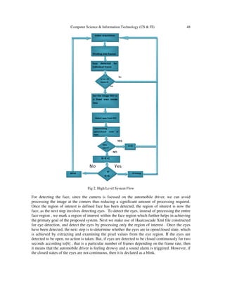 Computer Science & Information Technology (CS & IT)

48

Fig 2. High Level System Flow

For detecting the face, since the camera is focused on the automobile driver, we can avoid
processing the image at the corners thus reducing a significant amount of processing required.
Once the region of interest is defined face has been detected, the region of interest is now the
face, as the next step involves detecting eyes. To detect the eyes, instead of processing the entire
face region , we mark a region of interest within the face region which further helps in achieving
the primary goal of the proposed system. Next we make use of Haarcascade Xml file constructed
for eye detection, and detect the eyes by processing only the region of interest . Once the eyes
have been detected, the next step is to determine whether the eyes are in open/closed state, which
is achieved by extracting and examining the pixel values from the eye region. If the eyes are
detected to be open, no action is taken. But, if eyes are detected to be closed continuously for two
seconds according to[6] , that is a particular number of frames depending on the frame rate, then
it means that the automobile driver is feeling drowsy and a sound alarm is triggered. However, if
the closed states of the eyes are not continuous, then it is declared as a blink.

 