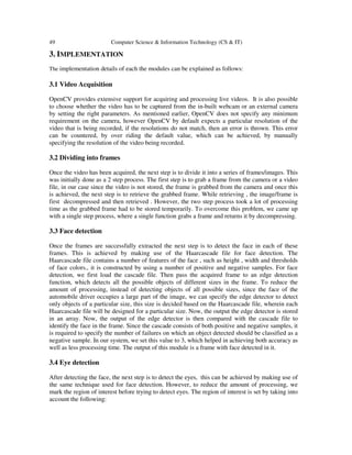 49

Computer Science & Information Technology (CS & IT)

3. IMPLEMENTATION
The implementation details of each the modules can be explained as follows:

3.1 Video Acquisition
OpenCV provides extensive support for acquiring and processing live videos. It is also possible
to choose whether the video has to be captured from the in-built webcam or an external camera
by setting the right parameters. As mentioned earlier, OpenCV does not specify any minimum
requirement on the camera, however OpenCV by default expects a particular resolution of the
video that is being recorded, if the resolutions do not match, then an error is thrown. This error
can be countered, by over riding the default value, which can be achieved, by manually
specifying the resolution of the video being recorded.

3.2 Dividing into frames
Once the video has been acquired, the next step is to divide it into a series of frames/images. This
was initially done as a 2 step process. The first step is to grab a frame from the camera or a video
file, in our case since the video is not stored, the frame is grabbed from the camera and once this
is achieved, the next step is to retrieve the grabbed frame. While retrieving , the image/frame is
first decompressed and then retrieved . However, the two step process took a lot of processing
time as the grabbed frame had to be stored temporarily. To overcome this problem, we came up
with a single step process, where a single function grabs a frame and returns it by decompressing.

3.3 Face detection
Once the frames are successfully extracted the next step is to detect the face in each of these
frames. This is achieved by making use of the Haarcascade file for face detection. The
Haarcascade file contains a number of features of the face , such as height , width and thresholds
of face colors., it is constructed by using a number of positive and negative samples. For face
detection, we first load the cascade file. Then pass the acquired frame to an edge detection
function, which detects all the possible objects of different sizes in the frame. To reduce the
amount of processing, instead of detecting objects of all possible sizes, since the face of the
automobile driver occupies a large part of the image, we can specify the edge detector to detect
only objects of a particular size, this size is decided based on the Haarcascade file, wherein each
Haarcascade file will be designed for a particular size. Now, the output the edge detector is stored
in an array. Now, the output of the edge detector is then compared with the cascade file to
identify the face in the frame. Since the cascade consists of both positive and negative samples, it
is required to specify the number of failures on which an object detected should be classified as a
negative sample. In our system, we set this value to 3, which helped in achieving both accuracy as
well as less processing time. The output of this module is a frame with face detected in it.

3.4 Eye detection
After detecting the face, the next step is to detect the eyes, this can be achieved by making use of
the same technique used for face detection. However, to reduce the amount of processing, we
mark the region of interest before trying to detect eyes. The region of interest is set by taking into
account the following:

 