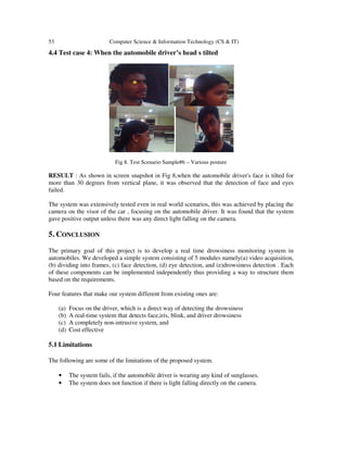 53

Computer Science & Information Technology (CS & IT)

4.4 Test case 4: When the automobile driver’s head s tilted

Fig 8. Test Scenario Sample#6 – Various posture

RESULT : As shown in screen snapshot in Fig 8,when the automobile driver's face is tilted for
more than 30 degrees from vertical plane, it was observed that the detection of face and eyes
failed.
The system was extensively tested even in real world scenarios, this was achieved by placing the
camera on the visor of the car , focusing on the automobile driver. It was found that the system
gave positive output unless there was any direct light falling on the camera.

5. CONCLUSION
The primary goal of this project is to develop a real time drowsiness monitoring system in
automobiles. We developed a simple system consisting of 5 modules namely(a) video acquisition,
(b) dividing into frames, (c) face detection, (d) eye detection, and (e)drowsiness detection . Each
of these components can be implemented independently thus providing a way to structure them
based on the requirements.
Four features that make our system different from existing ones are:
(a)
(b)
(c)
(d)

Focus on the driver, which is a direct way of detecting the drowsiness
A real-time system that detects face,iris, blink, and driver drowsiness
A completely non-intrusive system, and
Cost effective

5.1 Limitations
The following are some of the limitations of the proposed system.
•
•

The system fails, if the automobile driver is wearing any kind of sunglasses.
The system does not function if there is light falling directly on the camera.

 