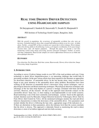 REAL TIME DROWSY DRIVER DETECTION
USING HAARCASCADE SAMPLES
Dr.Suryaprasad J, Sandesh D, Saraswathi V, Swathi D, Manjunath S
PES Institute of Technology-South Campus, Bangalore, India

ABSTRACT
With the growth in population, the occurrence of automobile accidents has also seen an
increase. A detailed analysis shows that, around half million accidents occur in a year , in India
alone. Further , around 60% of these accidents are caused due to driver fatigue. Driver fatigue
affects the driving ability in the following 3 areas, a) It impairs coordination, b) It causes longer
reaction times, and, c)It impairs judgment. Through this paper, we provide a real time
monitoring system using image processing, face/eye detection techniques. Further, to ensure
real-time computation, Haarcascade samples are used to differentiate between an eye blink and
drowsy/fatigue detection.

KEYWORDS
Face detection, Eye Detection, Real-time system, Haarcascade, Drowsy driver detection, Image
Processing, Image Acquisition .

1. INTRODUCTION
According to survey [1],driver fatigue results in over 50% of the road accidents each year. Using
technology to detect driver fatigue/drowsiness is an interesting challenge that would help in
preventing accidents. In the past various efforts have been reported in the literature on approaches
for drowsiness detection of automobile driver. In the last decade alone, many countries have
begun to pay great attention to the automobile driver safety problem. Researchers have been
working on the detection of automobile driver’s drowsiness using various techniques, such as
physiological detection and Road monitoring techniques. Physiological detection techniques take
advantage of the fact that sleep rhythm of a person is strongly correlated with brain and heart
activities. However, all the research till date in this approach need electrode contacts on the
automobile drivers’ head, face, or chest making it non-implementable in real world scenarios.
Road monitoring is one of the most commonly used technique, systems based on this approach,
include Attention assist by Mercedes, Fatigue Detection System by Volkswagon, Driver Alert by
Ford, Driver Alert Control by Volvo. All the mentioned techniques monitor the road and driver
behavior characteristics to detect the drowsiness of the automobile driver. Few parameters used
include whether the driver is following the lane rules , appropriate usage of the indicators etc.. ,
If there are aberrations in these parameters, above the tolerance level then the system concludes
that the driver is drowsy. This approach is inherently flawed as monitoring the road to detect
drowsiness is more of an indirect approach and also lacks accuracy.

Sundarapandian et al. (Eds) : ICAITA, SAI, SEAS, CDKP, CMCA-2013
pp. 45–54, 2013. © CS & IT-CSCP 2013

DOI : 10.5121/csit.2013.3805

 