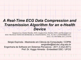 A Real-Time ECG Data Compression and
Transmission Algorithm for an e-Health
               Device
         SangJoon Lee, Student Member, IEEE, Jungkuk Kim, Member, IEEE, and Myoungho Lee
 IEEE TRANSACTIONS ON BIOMEDICAL ENGINEERING, VOL. 58, NO. 9, SEPTEMBER 2011
                                                        D.O.I. 10.1109/TBME.2011.2156794


   Sérgio Espínola - Mestrando em Ciência da Computação / COPIN
                                    sergiodbe@lad.dsc.ufcg.edu.br
Engenharia de Software em Sistemas Pervasivos - 2011.3 (Out 2011)
                 Prof. Dr. Hyggo Almeida - Embedded/ DSC / UFCG
 