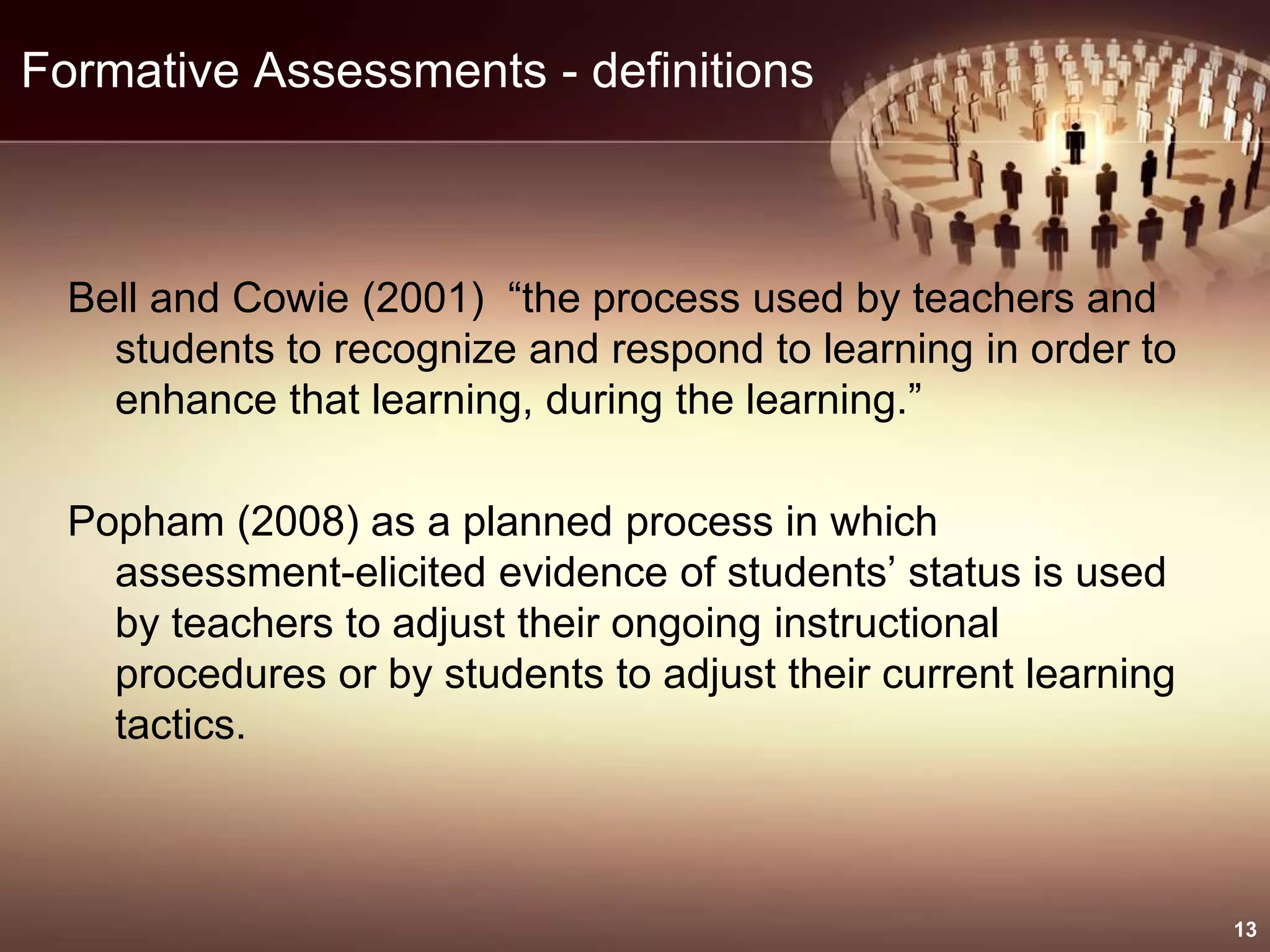 Formative Assessments - definitions
Bell and Cowie (2001) “the process used by teachers and
students to recognize and respond to learning in order to
enhance that learning, during the learning.”
Popham (2008) as a planned process in which
assessment-elicited evidence of students’ status is used
by teachers to adjust their ongoing instructional
procedures or by students to adjust their current learning
tactics.
13
 