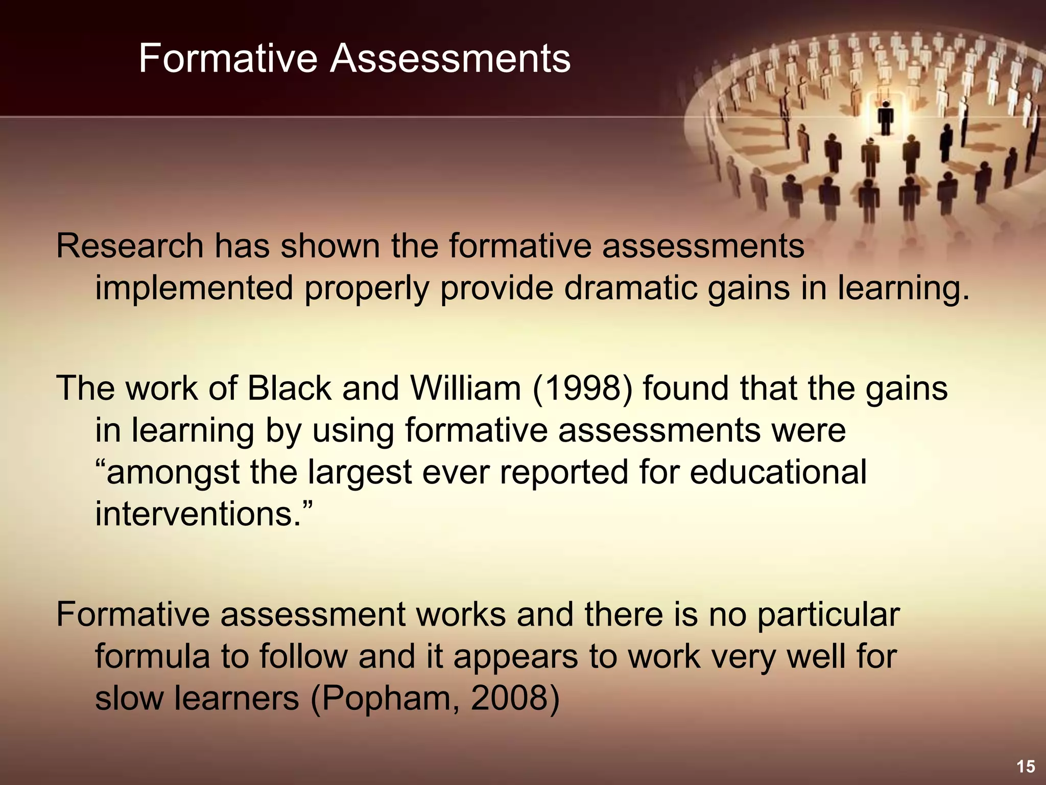 Formative Assessments
Research has shown the formative assessments
implemented properly provide dramatic gains in learning.
The work of Black and William (1998) found that the gains
in learning by using formative assessments were
“amongst the largest ever reported for educational
interventions.”
Formative assessment works and there is no particular
formula to follow and it appears to work very well for
slow learners (Popham, 2008)
15
 