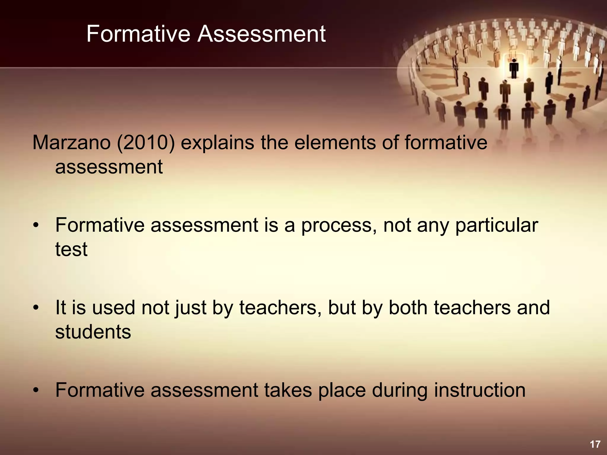 Formative Assessment
Marzano (2010) explains the elements of formative
assessment
• Formative assessment is a process, not any particular
test
• It is used not just by teachers, but by both teachers and
students
• Formative assessment takes place during instruction
17
 