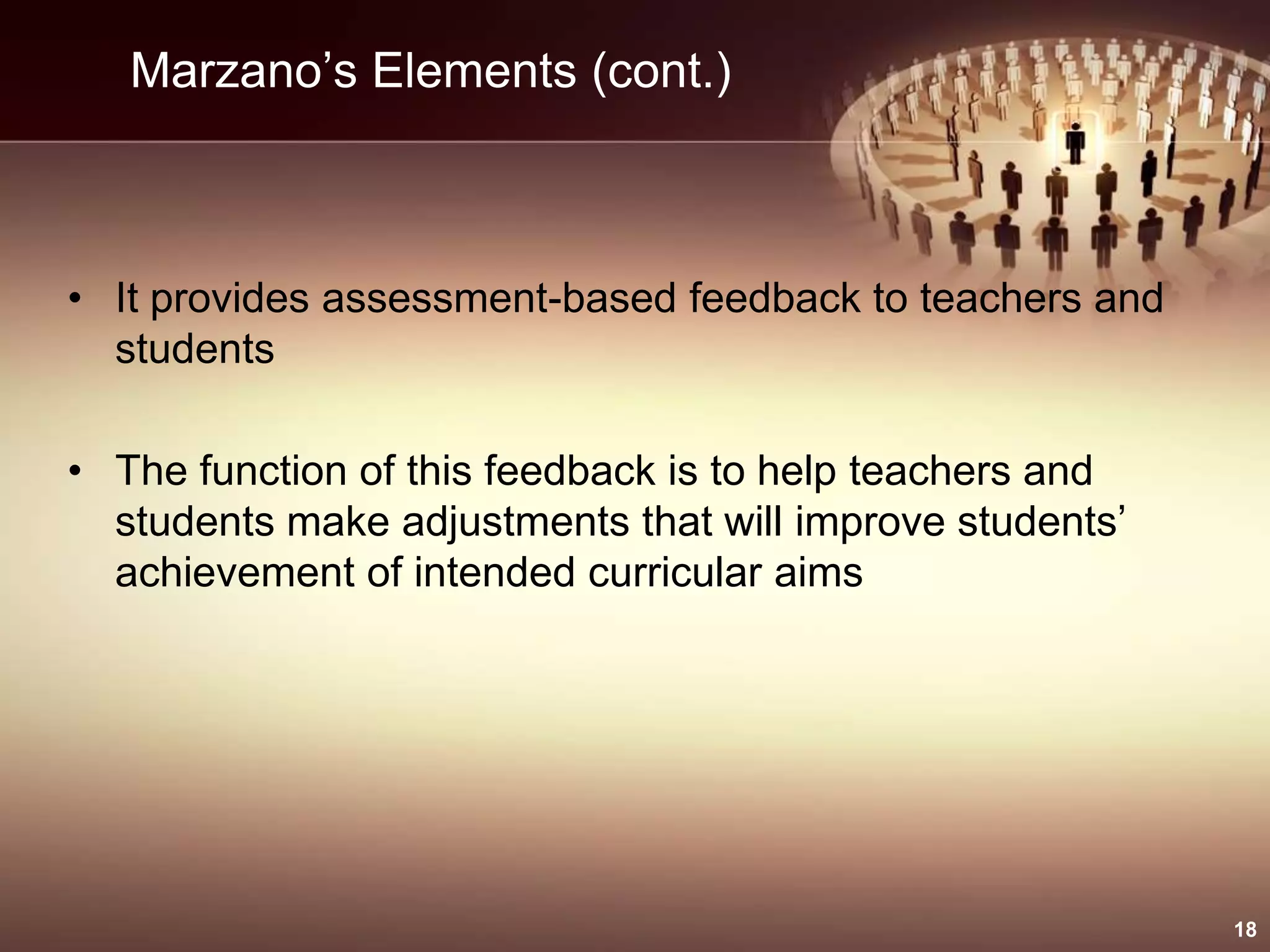 Marzano’s Elements (cont.)
• It provides assessment-based feedback to teachers and
students
• The function of this feedback is to help teachers and
students make adjustments that will improve students’
achievement of intended curricular aims
18
 