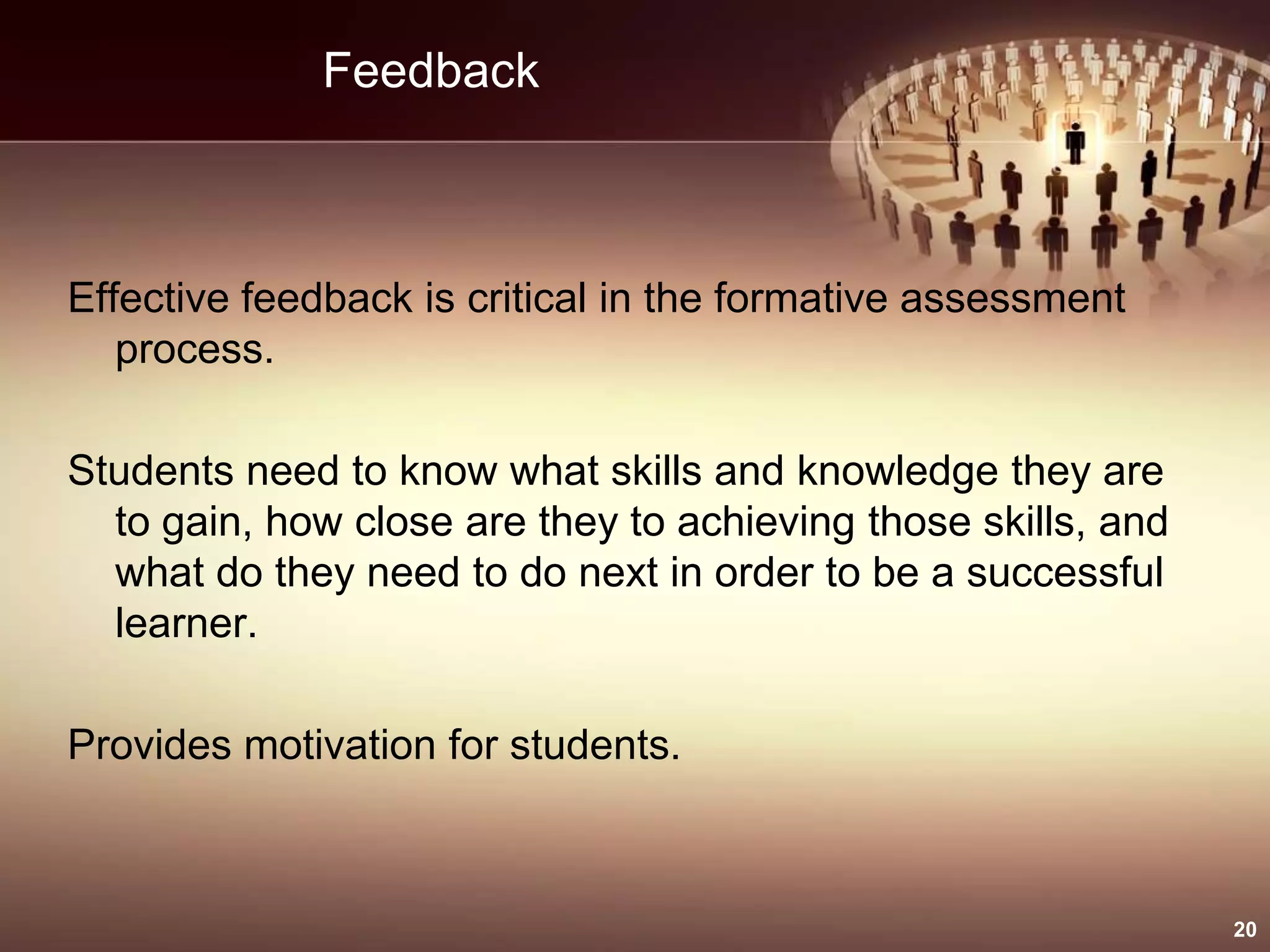 Feedback
Effective feedback is critical in the formative assessment
process.
Students need to know what skills and knowledge they are
to gain, how close are they to achieving those skills, and
what do they need to do next in order to be a successful
learner.
Provides motivation for students.
20
 