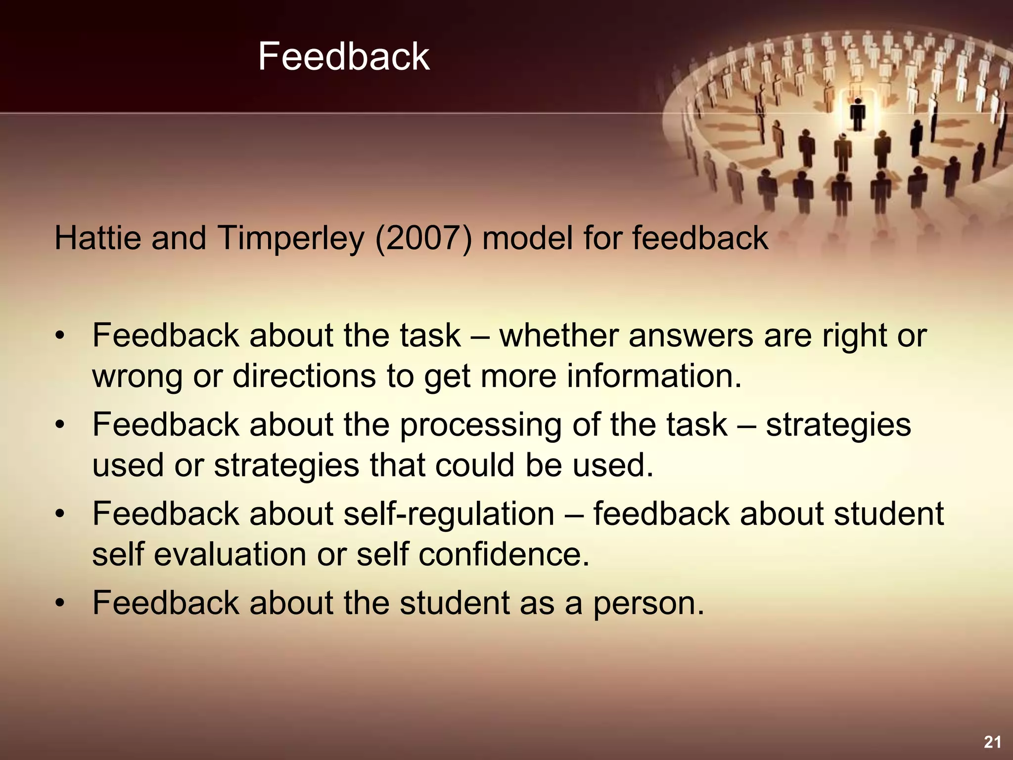 Feedback
Hattie and Timperley (2007) model for feedback
• Feedback about the task – whether answers are right or
wrong or directions to get more information.
• Feedback about the processing of the task – strategies
used or strategies that could be used.
• Feedback about self-regulation – feedback about student
self evaluation or self confidence.
• Feedback about the student as a person.
21
 