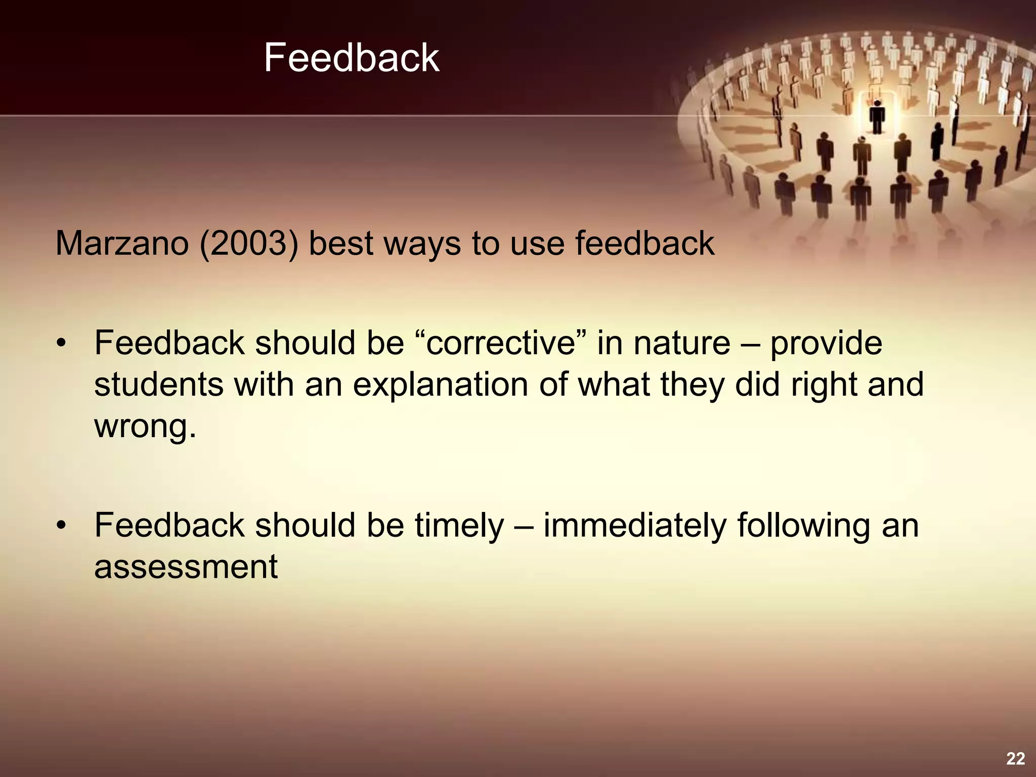 Feedback
Marzano (2003) best ways to use feedback
• Feedback should be “corrective” in nature – provide
students with an explanation of what they did right and
wrong.
• Feedback should be timely – immediately following an
assessment
22
 