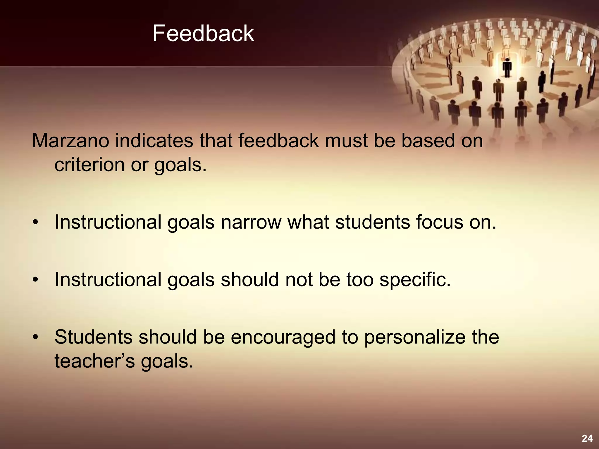 Feedback
Marzano indicates that feedback must be based on
criterion or goals.
• Instructional goals narrow what students focus on.
• Instructional goals should not be too specific.
• Students should be encouraged to personalize the
teacher’s goals.
24
 
