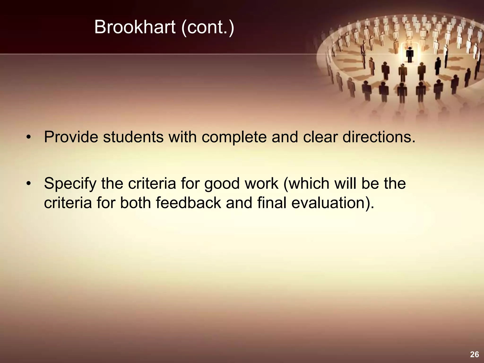 Brookhart (cont.)
• Provide students with complete and clear directions.
• Specify the criteria for good work (which will be the
criteria for both feedback and final evaluation).
26
 