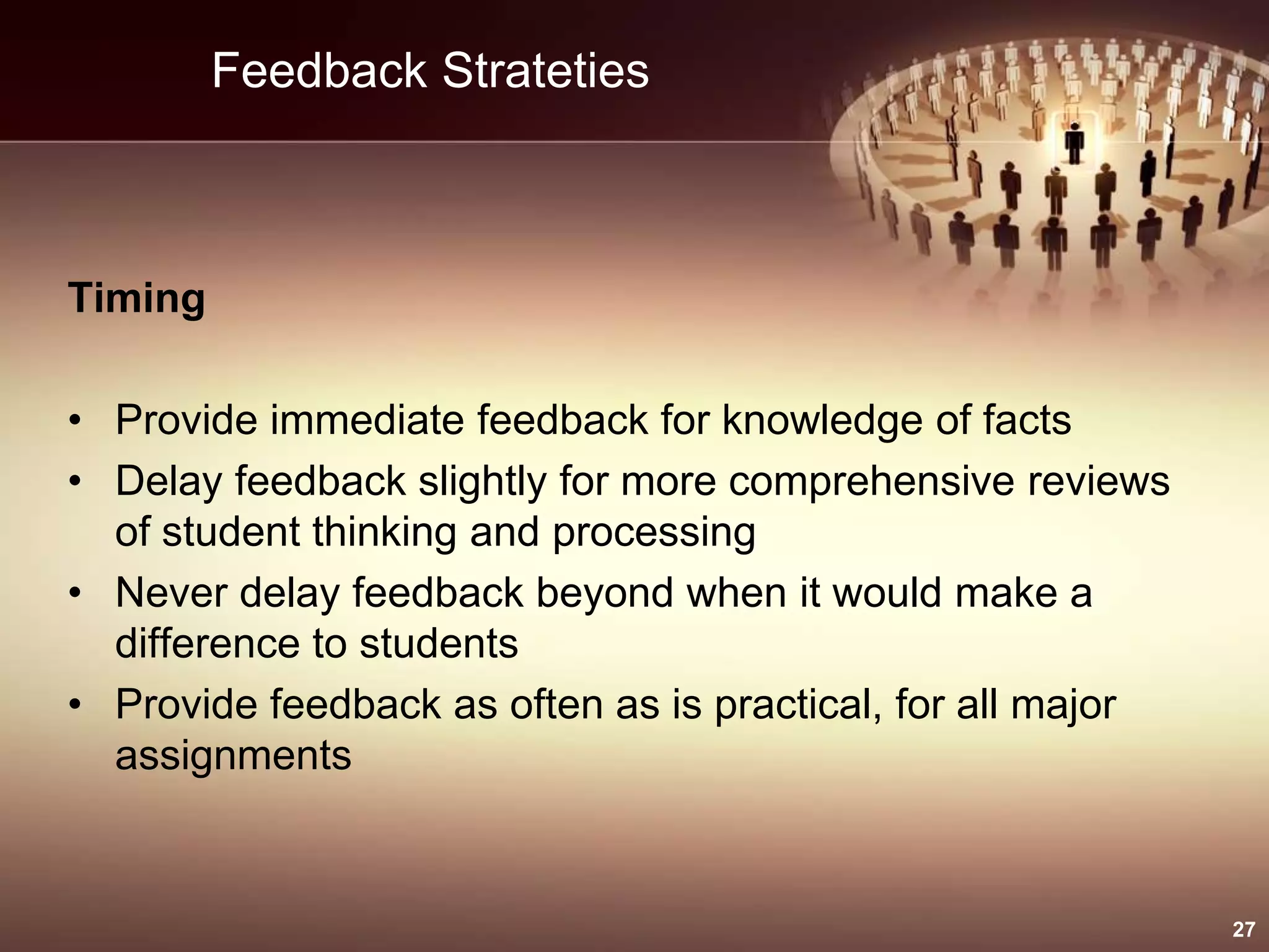 Feedback Strateties
Timing
• Provide immediate feedback for knowledge of facts
• Delay feedback slightly for more comprehensive reviews
of student thinking and processing
• Never delay feedback beyond when it would make a
difference to students
• Provide feedback as often as is practical, for all major
assignments
27
 