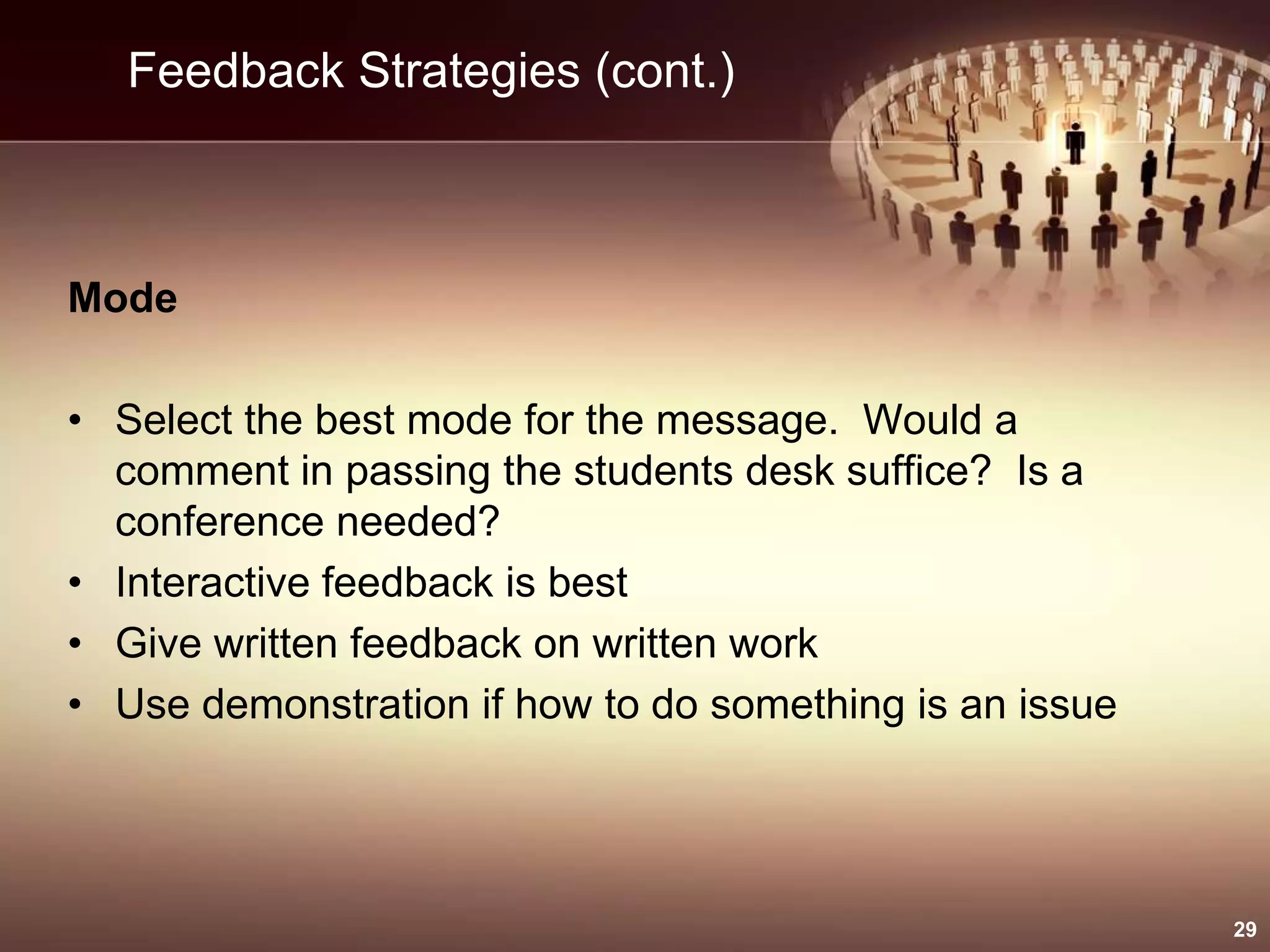 Feedback Strategies (cont.)
Mode
• Select the best mode for the message. Would a
comment in passing the students desk suffice? Is a
conference needed?
• Interactive feedback is best
• Give written feedback on written work
• Use demonstration if how to do something is an issue
29
 