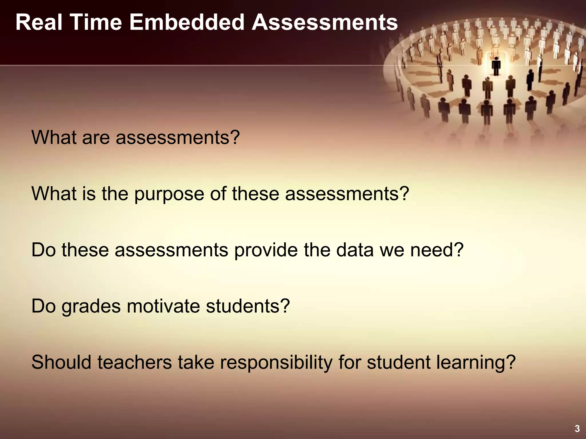 Real Time Embedded Assessments
What are assessments?
What is the purpose of these assessments?
Do these assessments provide the data we need?
Do grades motivate students?
Should teachers take responsibility for student learning?
3
 