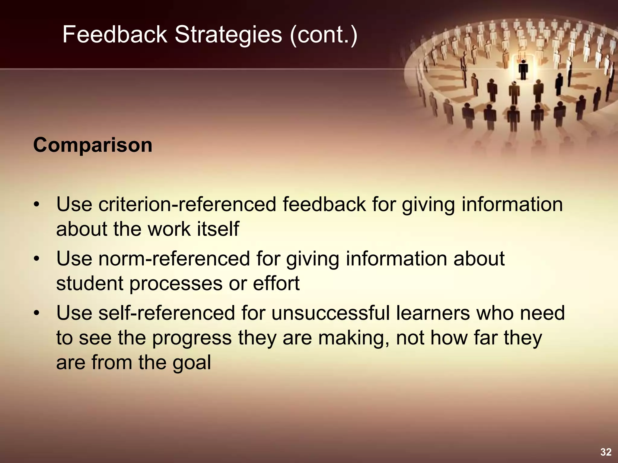 Feedback Strategies (cont.)
Comparison
• Use criterion-referenced feedback for giving information
about the work itself
• Use norm-referenced for giving information about
student processes or effort
• Use self-referenced for unsuccessful learners who need
to see the progress they are making, not how far they
are from the goal
32
 