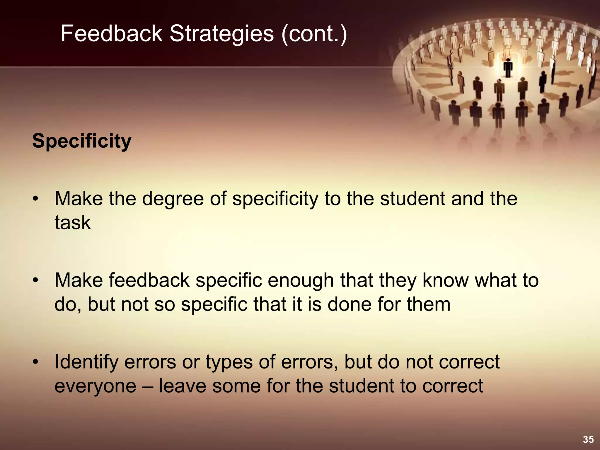 Feedback Strategies (cont.)
Specificity
• Make the degree of specificity to the student and the
task
• Make feedback specific enough that they know what to
do, but not so specific that it is done for them
• Identify errors or types of errors, but do not correct
everyone – leave some for the student to correct
35
 