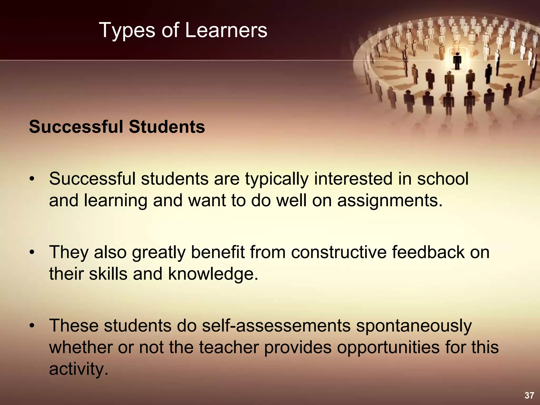 Types of Learners
Successful Students
• Successful students are typically interested in school
and learning and want to do well on assignments.
• They also greatly benefit from constructive feedback on
their skills and knowledge.
• These students do self-assessements spontaneously
whether or not the teacher provides opportunities for this
activity.
37
 