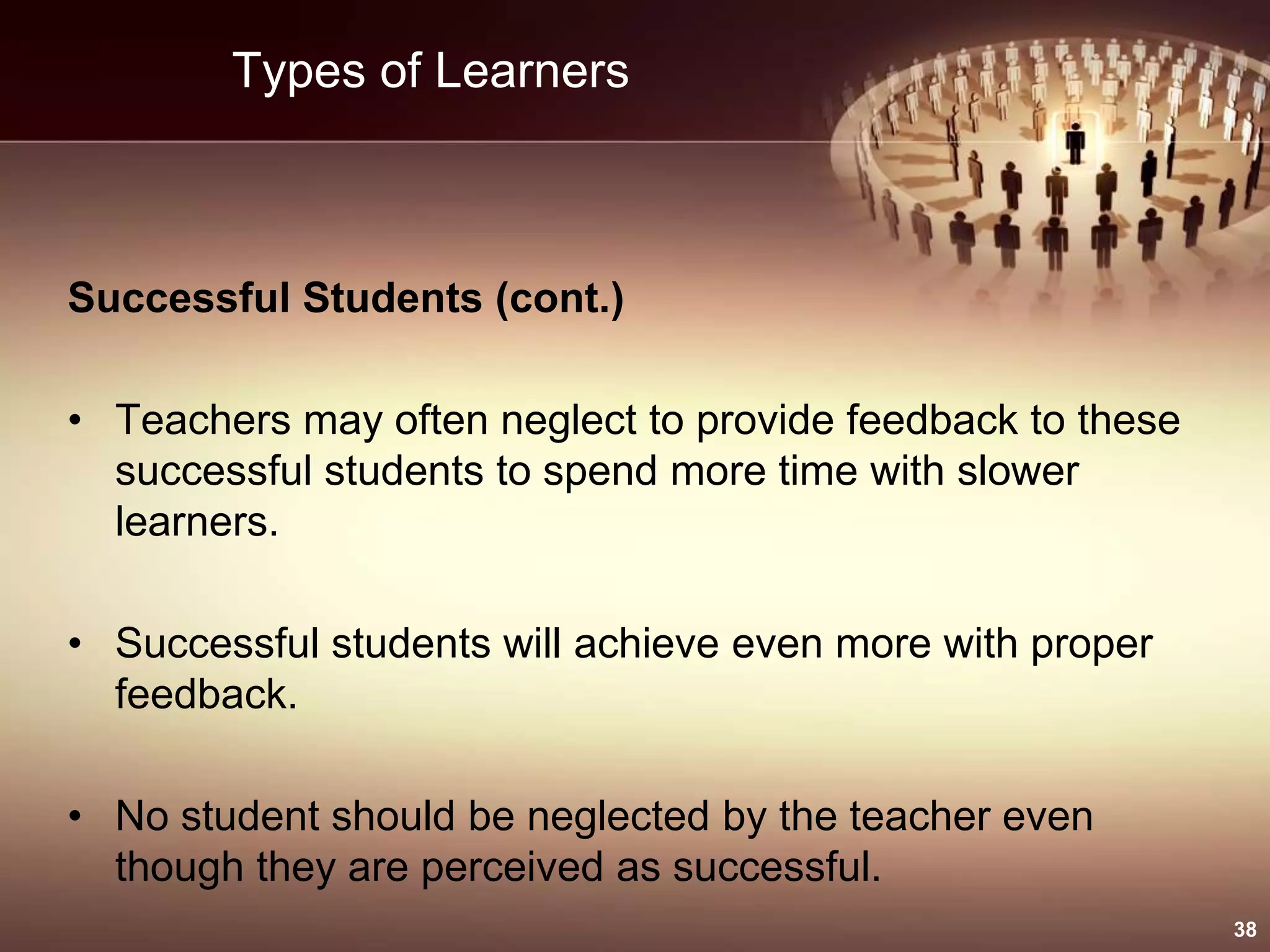 Types of Learners
Successful Students (cont.)
• Teachers may often neglect to provide feedback to these
successful students to spend more time with slower
learners.
• Successful students will achieve even more with proper
feedback.
• No student should be neglected by the teacher even
though they are perceived as successful.
38
 