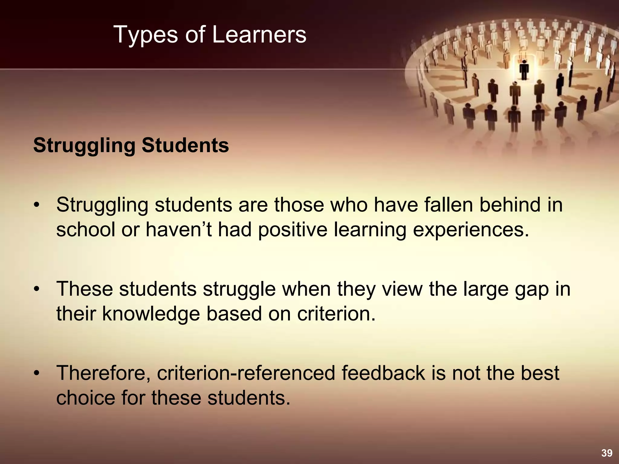 Types of Learners
Struggling Students
• Struggling students are those who have fallen behind in
school or haven’t had positive learning experiences.
• These students struggle when they view the large gap in
their knowledge based on criterion.
• Therefore, criterion-referenced feedback is not the best
choice for these students.
39
 