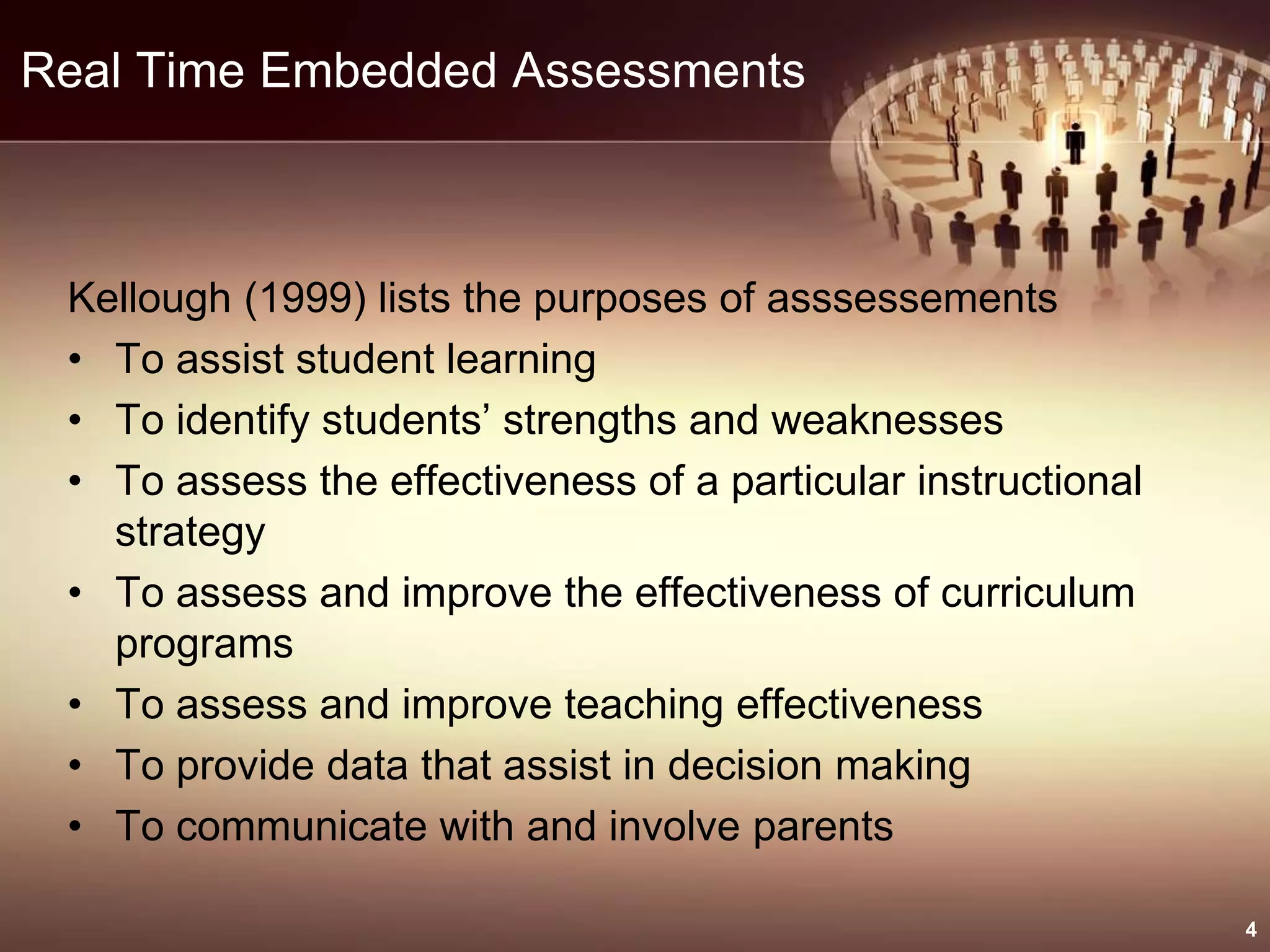 Real Time Embedded Assessments
Kellough (1999) lists the purposes of asssessements
• To assist student learning
• To identify students’ strengths and weaknesses
• To assess the effectiveness of a particular instructional
strategy
• To assess and improve the effectiveness of curriculum
programs
• To assess and improve teaching effectiveness
• To provide data that assist in decision making
• To communicate with and involve parents
4
 