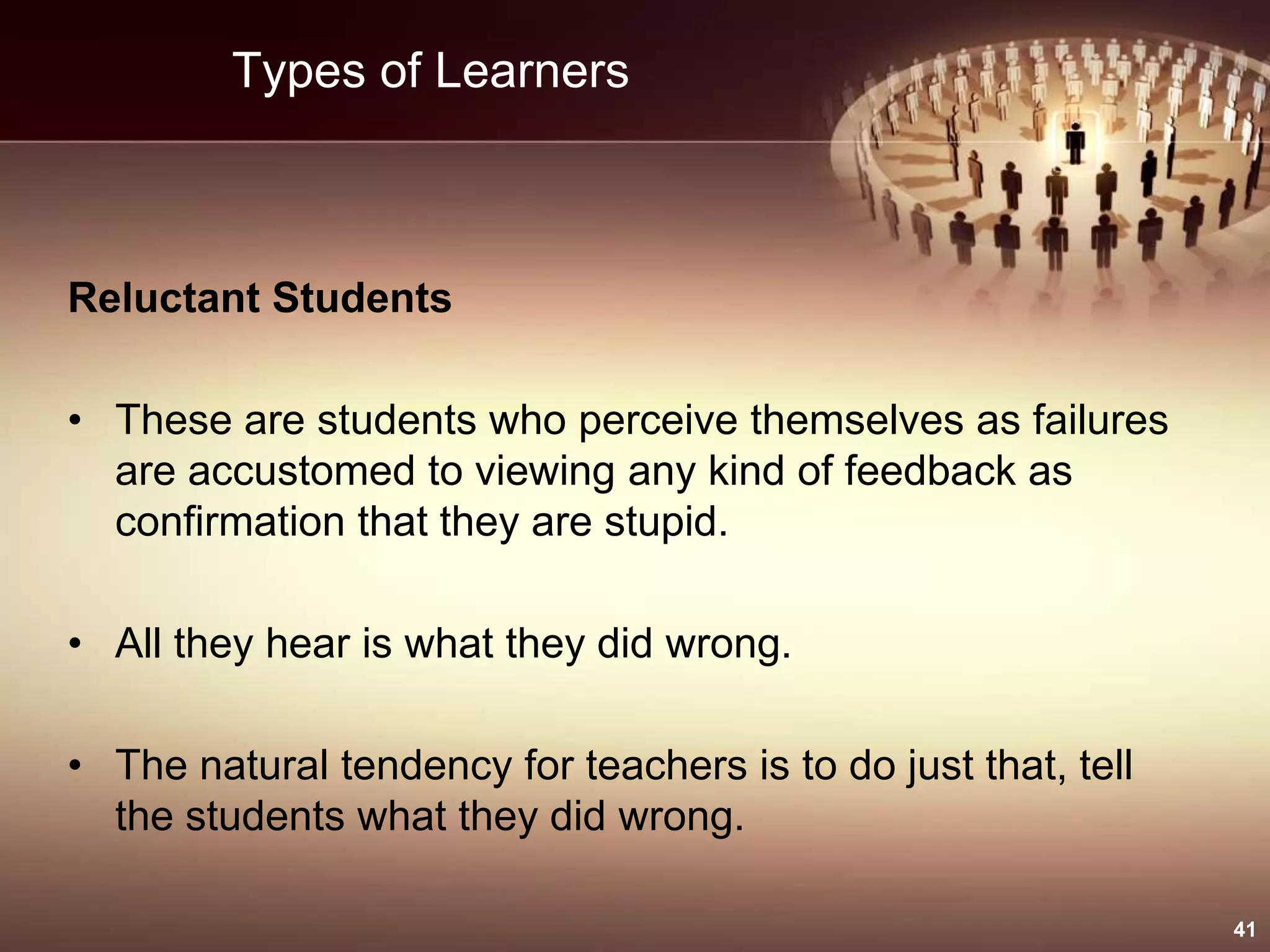 Types of Learners
Reluctant Students
• These are students who perceive themselves as failures
are accustomed to viewing any kind of feedback as
confirmation that they are stupid.
• All they hear is what they did wrong.
• The natural tendency for teachers is to do just that, tell
the students what they did wrong.
41
 