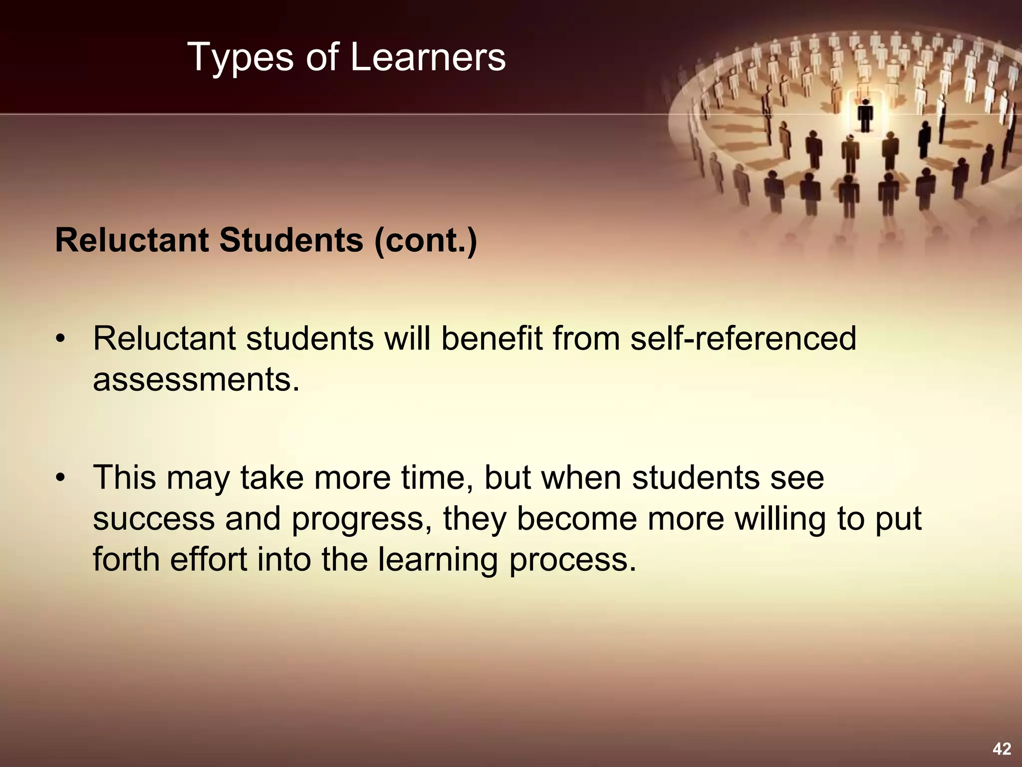 Types of Learners
Reluctant Students (cont.)
• Reluctant students will benefit from self-referenced
assessments.
• This may take more time, but when students see
success and progress, they become more willing to put
forth effort into the learning process.
42
 