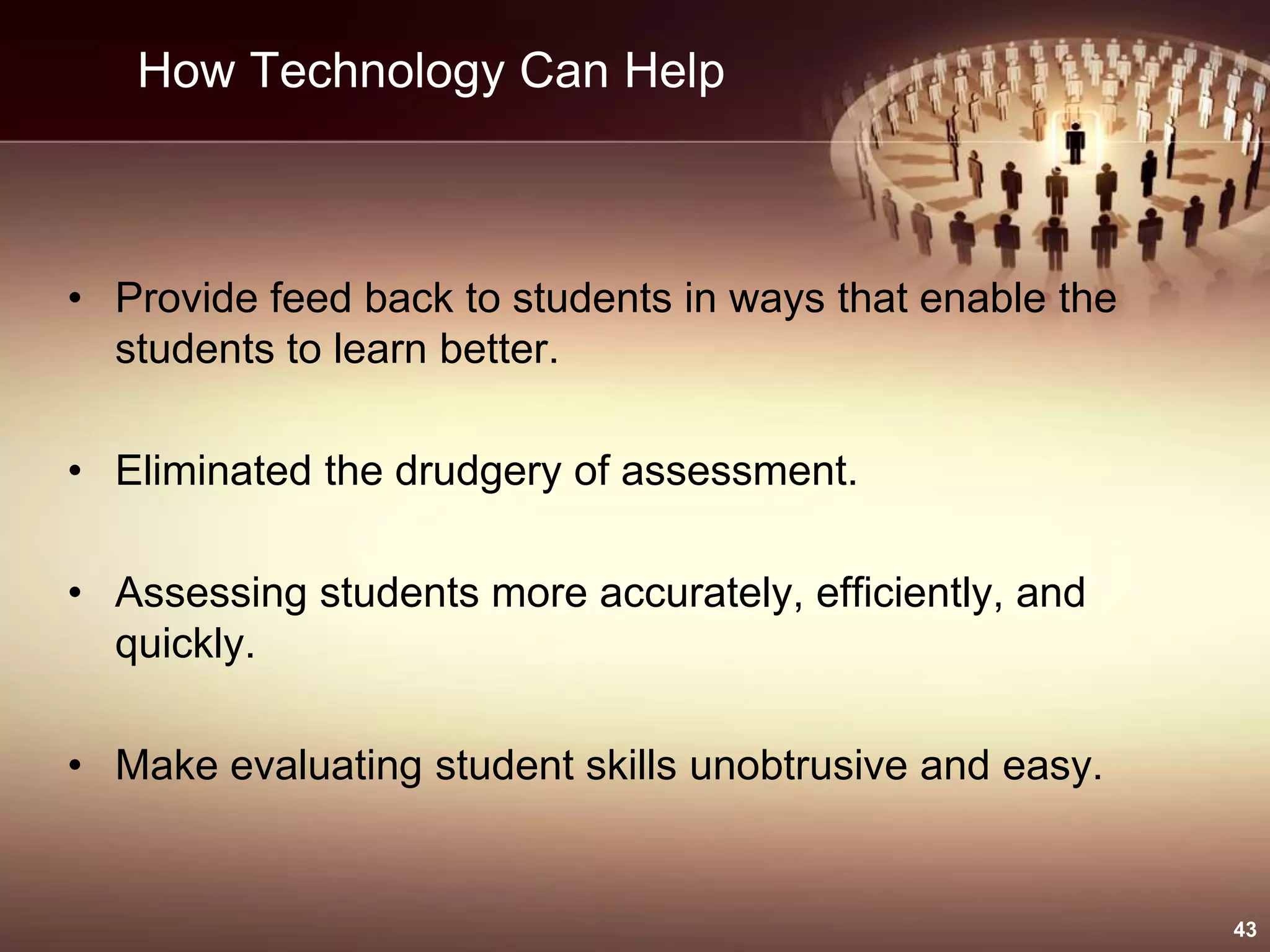 How Technology Can Help
• Provide feed back to students in ways that enable the
students to learn better.
• Eliminated the drudgery of assessment.
• Assessing students more accurately, efficiently, and
quickly.
• Make evaluating student skills unobtrusive and easy.
43
 