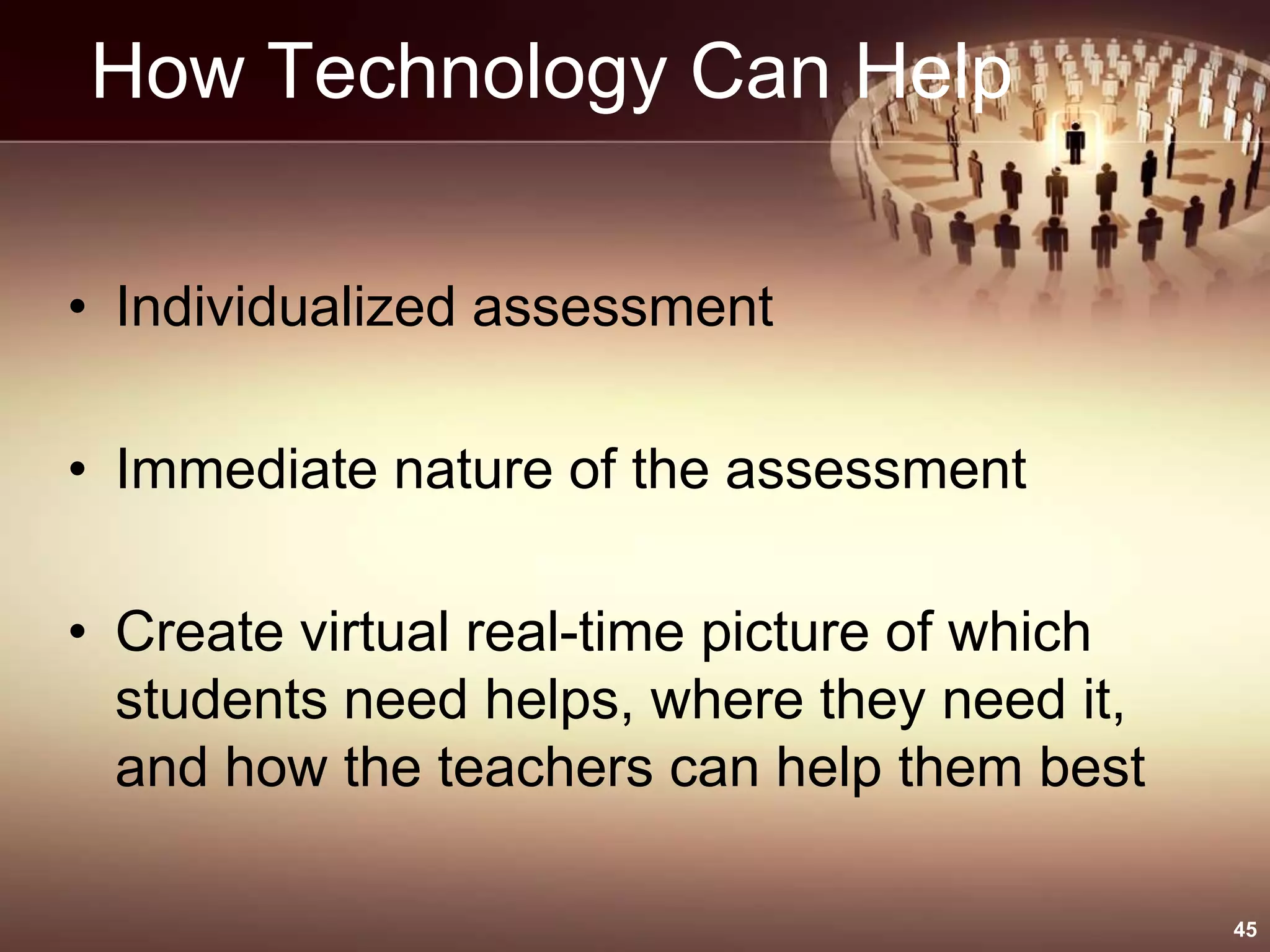 How Technology Can Help
• Individualized assessment
• Immediate nature of the assessment
• Create virtual real-time picture of which
students need helps, where they need it,
and how the teachers can help them best
45
 