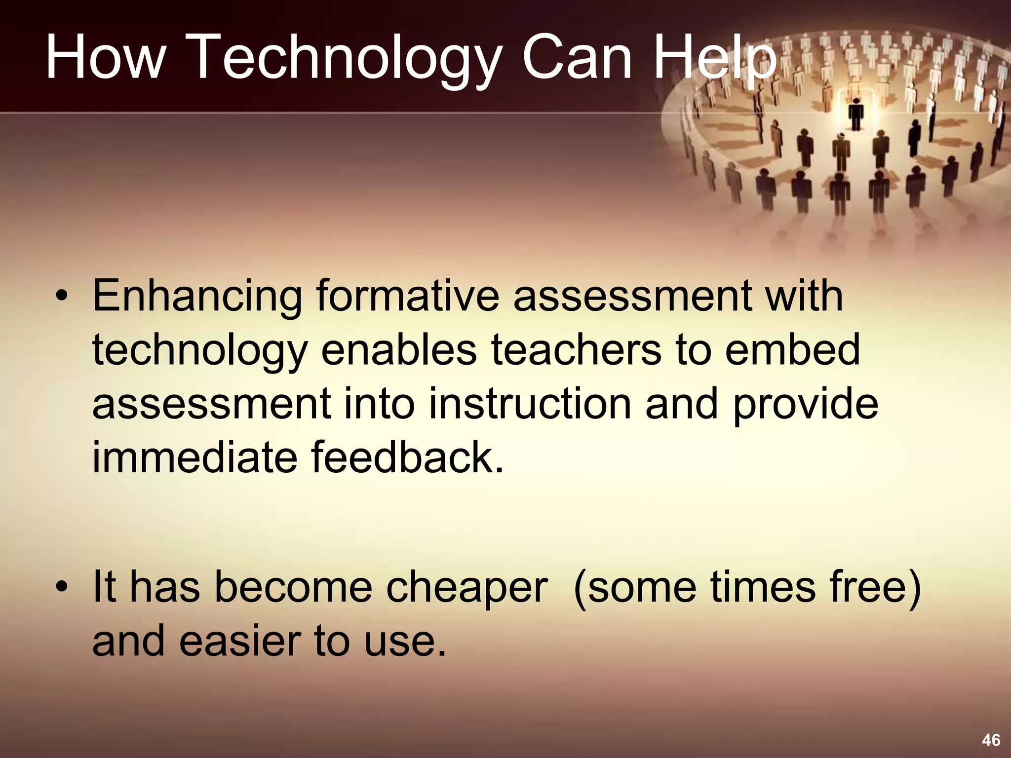How Technology Can Help
• Enhancing formative assessment with
technology enables teachers to embed
assessment into instruction and provide
immediate feedback.
• It has become cheaper (some times free)
and easier to use.
46
 