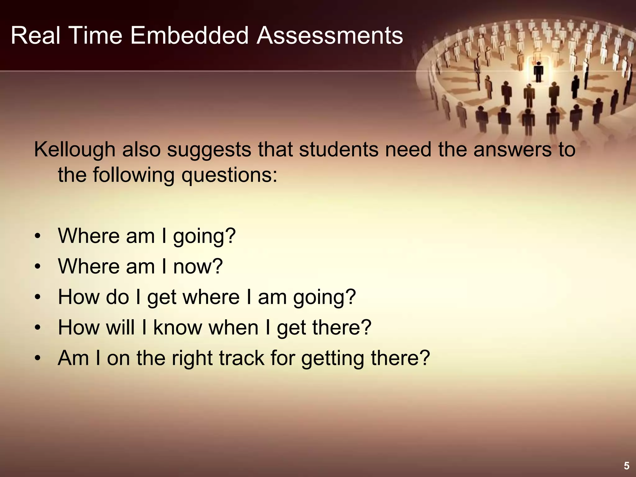 Real Time Embedded Assessments
Kellough also suggests that students need the answers to
the following questions:
• Where am I going?
• Where am I now?
• How do I get where I am going?
• How will I know when I get there?
• Am I on the right track for getting there?
5
 