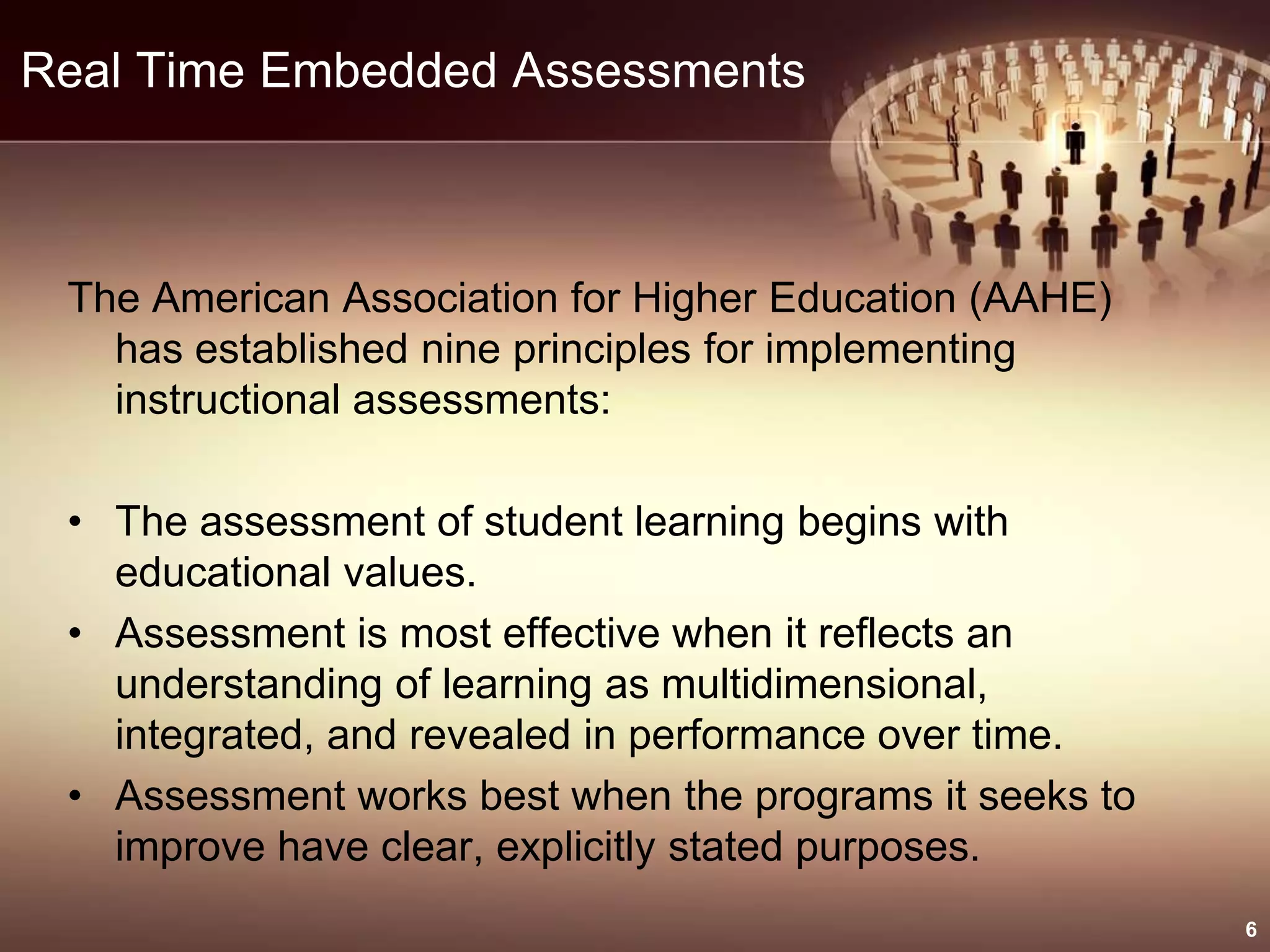 Real Time Embedded Assessments
The American Association for Higher Education (AAHE)
has established nine principles for implementing
instructional assessments:
• The assessment of student learning begins with
educational values.
• Assessment is most effective when it reflects an
understanding of learning as multidimensional,
integrated, and revealed in performance over time.
• Assessment works best when the programs it seeks to
improve have clear, explicitly stated purposes.
6
 