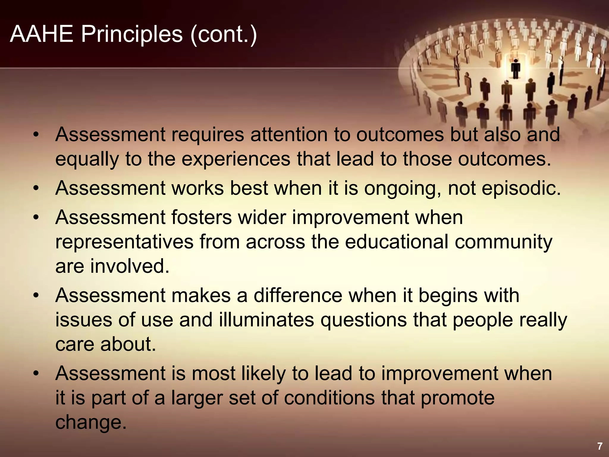 AAHE Principles (cont.)
• Assessment requires attention to outcomes but also and
equally to the experiences that lead to those outcomes.
• Assessment works best when it is ongoing, not episodic.
• Assessment fosters wider improvement when
representatives from across the educational community
are involved.
• Assessment makes a difference when it begins with
issues of use and illuminates questions that people really
care about.
• Assessment is most likely to lead to improvement when
it is part of a larger set of conditions that promote
change.
7
 