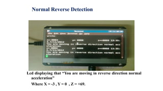 Normal Reverse Detection
Lcd displaying that “You are moving in reverse direction normal
acceleration”
Where X = -3 , Y = 0 , Z = +69.
 