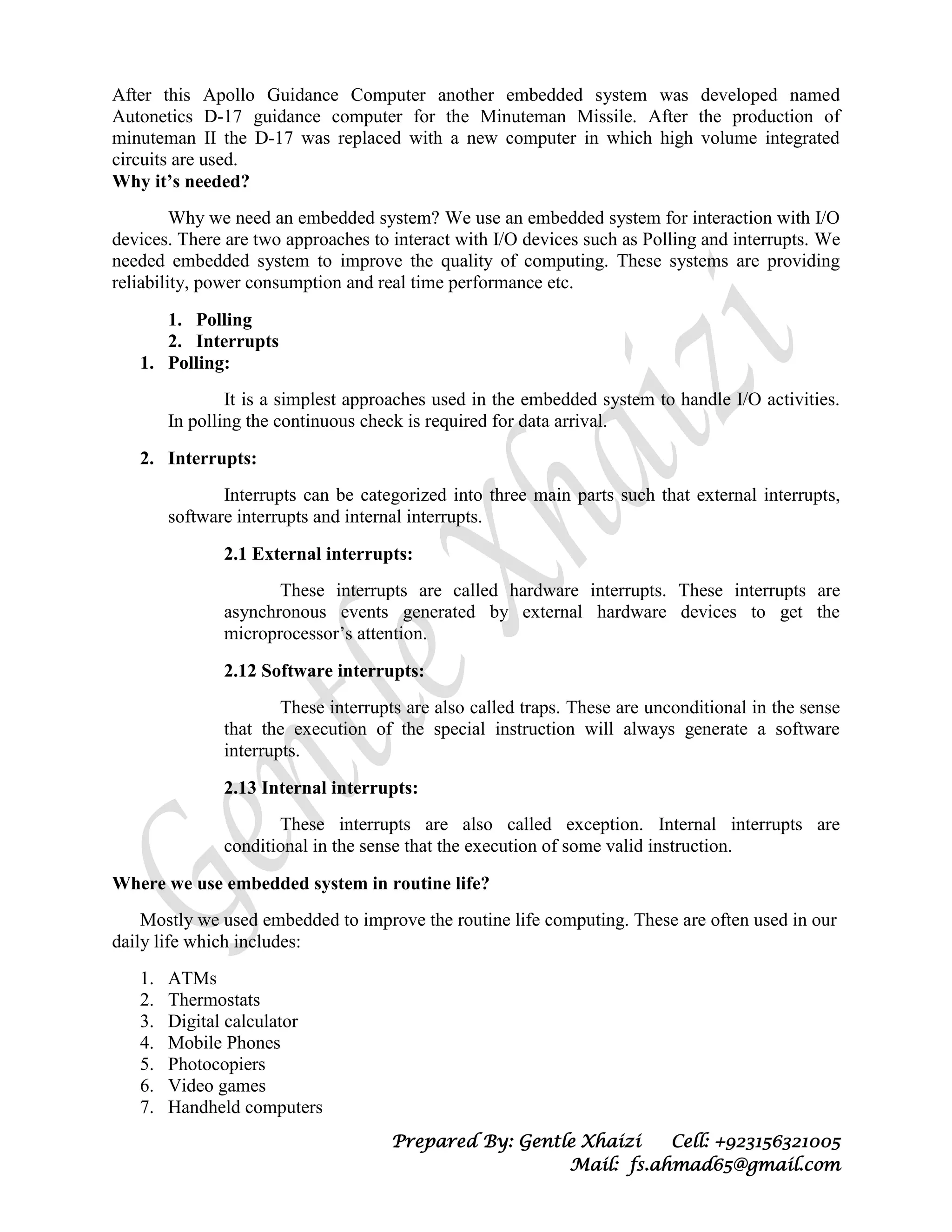 Prepared By: Gentle Xhaizi Cell: +923156321005
Mail: fs.ahmad65@gmail.com
After this Apollo Guidance Computer another embedded system was developed named
Autonetics D-17 guidance computer for the Minuteman Missile. After the production of
minuteman II the D-17 was replaced with a new computer in which high volume integrated
circuits are used.
Why it’s needed?
Why we need an embedded system? We use an embedded system for interaction with I/O
devices. There are two approaches to interact with I/O devices such as Polling and interrupts. We
needed embedded system to improve the quality of computing. These systems are providing
reliability, power consumption and real time performance etc.
1. Polling
2. Interrupts
1. Polling:
It is a simplest approaches used in the embedded system to handle I/O activities.
In polling the continuous check is required for data arrival.
2. Interrupts:
Interrupts can be categorized into three main parts such that external interrupts,
software interrupts and internal interrupts.
2.1 External interrupts:
These interrupts are called hardware interrupts. These interrupts are
asynchronous events generated by external hardware devices to get the
microprocessor’s attention.
2.12 Software interrupts:
These interrupts are also called traps. These are unconditional in the sense
that the execution of the special instruction will always generate a software
interrupts.
2.13 Internal interrupts:
These interrupts are also called exception. Internal interrupts are
conditional in the sense that the execution of some valid instruction.
Where we use embedded system in routine life?
Mostly we used embedded to improve the routine life computing. These are often used in our
daily life which includes:
1. ATMs
2. Thermostats
3. Digital calculator
4. Mobile Phones
5. Photocopiers
6. Video games
7. Handheld computers
 