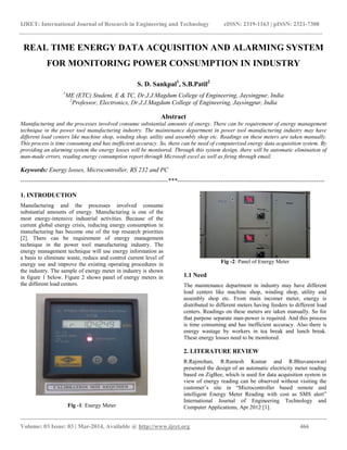 IJRET: International Journal of Research in Engineering and Technology eISSN: 2319-1163 | pISSN: 2321-7308
__________________________________________________________________________________________
Volume: 03 Issue: 03 | Mar-2014, Available @ http://www.ijret.org 466
REAL TIME ENERGY DATA ACQUISITION AND ALARMING SYSTEM
FOR MONITORING POWER CONSUMPTION IN INDUSTRY
S. D. Sankpal1
, S.B.Patil2
1
ME (ETC) Student, E & TC, Dr.J.J.Magdum College of Engineering, Jaysingpur, India
2
Professor, Electronics, Dr.J.J.Magdum College of Engineering, Jaysingpur, India
Abstract
Manufacturing and the processes involved consume substantial amounts of energy. There can be requirement of energy management
technique in the power tool manufacturing industry. The maintenance department in power tool manufacturing industry may have
different load centers like machine shop, winding shop, utility and assembly shop etc. Readings on these meters are taken manually.
This process is time consuming and has inefficient accuracy. So, there can be need of computerized energy data acquisition system. By
providing an alarming system the energy losses will be monitored. Through this system design, there will be automatic elimination of
man-made errors, reading energy consumption report through Microsoft excel as well as firing through email.
Keywords: Energy losses, Microcontroller, RS 232 and PC
-----------------------------------------------------------------------***-----------------------------------------------------------------------
1. INTRODUCTION
Manufacturing and the processes involved consume
substantial amounts of energy. Manufacturing is one of the
most energy-intensive industrial activities. Because of the
current global energy crisis, reducing energy consumption in
manufacturing has become one of the top research priorities
[2]. There can be requirement of energy management
technique in the power tool manufacturing industry. The
energy management technique will use energy information as
a basis to eliminate waste, reduce and control current level of
energy use and improve the existing operating procedures in
the industry. The sample of energy meter in industry is shown
in figure 1 below. Figure 2 shows panel of energy meters in
the different load centers.
Fig -1: Energy Meter
Fig -2: Panel of Energy Meter
1.1 Need
The maintenance department in industry may have different
load centers like machine shop, winding shop, utility and
assembly shop etc. From main incomer meter, energy is
distributed to different meters having feeders to different load
centers. Readings on these meters are taken manually. So for
that purpose separate man-power is required. And this process
is time consuming and has inefficient accuracy. Also there is
energy wastage by workers in tea break and lunch break.
These energy losses need to be monitored.
2. LITERATURE REVIEW
R.Rajmohan, R.Ramesh Kumar and R.Bhuvaneswari
presented the design of an automatic electricity meter reading
based on ZigBee, which is used for data acquisition system in
view of energy reading can be observed without visiting the
customer’s site in “Microcontroller based remote and
intelligent Energy Meter Reading with cost as SMS alert”
International Journal of Engineering Technology and
Computer Applications, Apr 2012 [1].
 