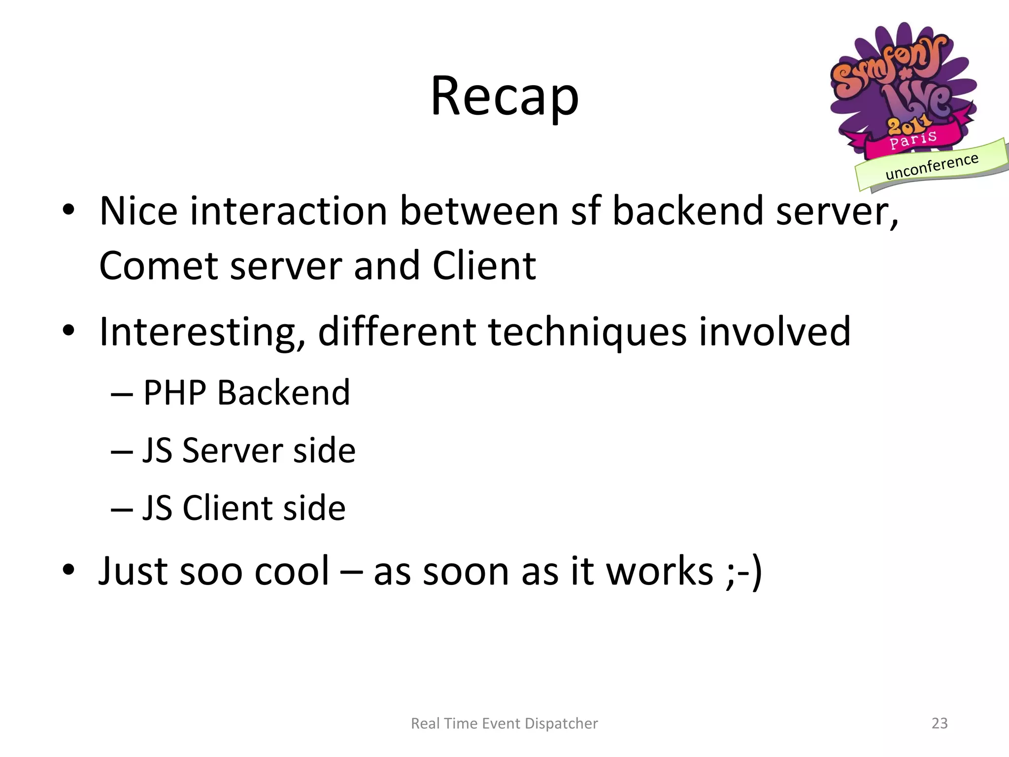 Recap Nice interaction between sf backend server, Comet server and Client Interesting, different techniques involved PHP Backend JS Server side JS Client side Just soo cool – as soon as it works ;-) Real Time Event Dispatcher 