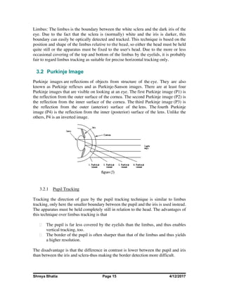 Shreya Bhatia Page 15 4/12/2017
Limbus: The limbus is the boundary between the white sclera and the dark iris of the
eye. Due to the fact that the sclera is (normally) white and the iris is darker, this
boundary can easily be optically detected and tracked. This technique is based on the
position and shape of the limbus relative to the head, so either the head must be held
quite still or the apparatus must be fixed to the user's head. Due to the more or less
occasional covering of the top and bottom of the limbus by the eyelids, it is probably
fair to regard limbus tracking as suitable for precise horizontal tracking only.
3.2 Purkinje Image
Purkinje images are reflections of objects from structure of the eye. They are also
known as Purkinje reflexes and as Purkinje-Sanson images. There are at least four
Purkinje images that are visible on looking at an eye. The first Purkinje image (P1) is
the reflection from the outer surface of the cornea. The second Purkinje image (P2) is
the reflection from the inner surface of the cornea. The third Purkinje image (P3) is
the reflection from the outer (anterior) surface of the lens. The fourth Purkinje
image (P4) is the reflection from the inner (posterior) surface of the lens. Unlike the
others, P4 is an inverted image.
3.2.1 Pupil Tracking
Tracking the direction of gaze by the pupil tracking technique is similar to limbus
tracking, only here the smaller boundary between the pupil and the iris is used instead.
The apparatus must be held completely still in relation to the head. The advantages of
this technique over limbus tracking is that
The pupil is far less covered by the eyelids than the limbus, and thus enables
vertical tracking, too.
The border of the pupil is often sharper than that of the limbus and thus yields
a higher resolution.
The disadvantage is that the difference in contrast is lower between the pupil and iris
than between the iris and sclera-thus making the border detection more difficult.
 