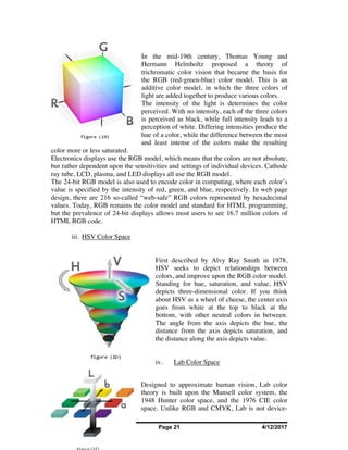 Shreya Bhatia Page 21 4/12/2017
In the mid-19th century, Thomas Young and
Hermann Helmholtz proposed a theory of
trichromatic color vision that became the basis for
the RGB (red-green-blue) color model. This is an
additive color model, in which the three colors of
light are added together to produce various colors.
The intensity of the light is determines the color
perceived. With no intensity, each of the three colors
is perceived as black, while full intensity leads to a
perception of white. Differing intensities produce the
hue of a color, while the difference between the most
and least intense of the colors make the resulting
color more or less saturated.
Electronics displays use the RGB model, which means that the colors are not absolute,
but rather dependent upon the sensitivities and settings of individual devices. Cathode
ray tube, LCD, plasma, and LED displays all use the RGB model.
The 24-bit RGB model is also used to encode color in computing, where each color’s
value is specified by the intensity of red, green, and blue, respectively. In web page
design, there are 216 so-called “web-safe” RGB colors represented by hexadecimal
values. Today, RGB remains the color model and standard for HTML programming,
but the prevalence of 24-bit displays allows most users to see 16.7 million colors of
HTML RGB code.
iii. HSV Color Space
First described by Alvy Ray Smith in 1978,
HSV seeks to depict relationships between
colors, and improve upon the RGB color model.
Standing for hue, saturation, and value, HSV
depicts three-dimensional color. If you think
about HSV as a wheel of cheese, the center axis
goes from white at the top to black at the
bottom, with other neutral colors in between.
The angle from the axis depicts the hue, the
distance from the axis depicts saturation, and
the distance along the axis depicts value.
iv. Lab Color Space
Designed to approximate human vision, Lab color
theory is built upon the Munsell color system, the
1948 Hunter color space, and the 1976 CIE color
space. Unlike RGB and CMYK, Lab is not device-
 