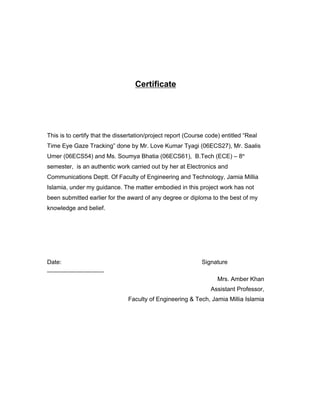 Certificate
This is to certify that the dissertation/project report (Course code) entitled “Real
Time Eye Gaze Tracking” done by Mr. Love Kumar Tyagi (06ECS27), Mr. Saalis
Umer (06ECS54) and Ms. Soumya Bhatia (06ECS61), B.Tech (ECE) – 8th
semester, is an authentic work carried out by her at Electronics and
Communications Deptt. Of Faculty of Engineering and Technology, Jamia Millia
Islamia, under my guidance. The matter embodied in this project work has not
been submitted earlier for the award of any degree or diploma to the best of my
knowledge and belief.
Date: Signature
_________________
Mrs. Amber Khan
Assistant Professor,
Faculty of Engineering & Tech, Jamia Millia Islamia
 