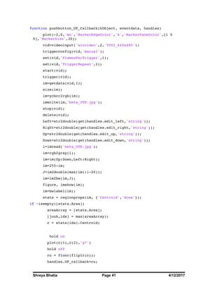 Shreya Bhatia Page 41 4/12/2017
function pushbutton_UP_Callback(hObject, eventdata, handles)
plot(-2,0,'mo','MarkerEdgeColor','k','MarkerFaceColor',[1 0
0],'MarkerSize',30);
vid=videoinput('winvideo',2,'YUY2_640x480');
triggerconfig(vid,'manual');
set(vid,'FramesPerTrigger',1);
set(vid,'TriggerRepeat',1);
start(vid);
trigger(vid);
im=getdata(vid,1);
size(im);
im=ycbcr2rgb(im);
imwrite(im,'beta_UTP.jpg');
stop(vid);
delete(vid);
Left=str2double(get(handles.edit_left,'string'));
Right=str2double(get(handles.edit_right,'string'));
Up=str2double(get(handles.edit_up,'string'));
Down=str2double(get(handles.edit_down,'string'));
i=imread('beta_UTP.jpg');
im=rgb2gray(i);
im=im(Up:Down,Left:Right);
im=255-im;
J=im2double(max(im(:)-20));
im=im2bw(im,J);
figure, imshow(im);
im=bwlabel(im);
stats = regionprops(im, {'Centroid','Area'});
if ~isempty([stats.Area])
areaArray = [stats.Area];
[junk,idx] = max(areaArray);
c = stats(idx).Centroid;
hold on
plot(c(1),c(2),'g*')
hold off
cu = floor(fliplr(c));
handles.UP_callback=cu;
 