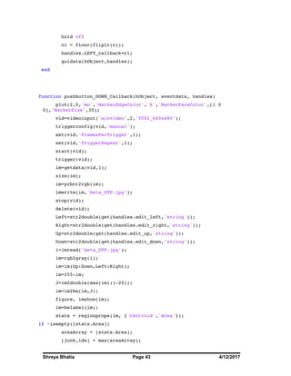 Shreya Bhatia Page 43 4/12/2017
hold off
cl = floor(fliplr(c));
handles.LEFT_callback=cl;
guidata(hObject,handles);
end
function pushbutton_DOWN_Callback(hObject, eventdata, handles)
plot(2,0,'mo','MarkerEdgeColor','k','MarkerFaceColor',[1 0
0],'MarkerSize',30);
vid=videoinput('winvideo',2,'YUY2_640x480');
triggerconfig(vid,'manual');
set(vid,'FramesPerTrigger',1);
set(vid,'TriggerRepeat',1);
start(vid);
trigger(vid);
im=getdata(vid,1);
size(im);
im=ycbcr2rgb(im);
imwrite(im,'beta_DTP.jpg');
stop(vid);
delete(vid);
Left=str2double(get(handles.edit_left,'string'));
Right=str2double(get(handles.edit_right,'string'));
Up=str2double(get(handles.edit_up,'string'));
Down=str2double(get(handles.edit_down,'string'));
i=imread('beta_DTP.jpg');
im=rgb2gray(i);
im=im(Up:Down,Left:Right);
im=255-im;
J=im2double(max(im(:)-20));
im=im2bw(im,J);
figure, imshow(im);
im=bwlabel(im);
stats = regionprops(im, {'Centroid','Area'});
if ~isempty([stats.Area])
areaArray = [stats.Area];
[junk,idx] = max(areaArray);
 