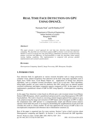 REAL TIME FACE DETECTION ON GPU
USING OPENCL
Narmada Naik1 and Dr Rathna.G.N2
1,2

Department of Electrical Engineering
Indian Institute of science
Bangalore-560012
India
1

2

nnreema22@gmail.com
rathna@ee.iisc.ernet.in

ABSTRACT
This paper presents a novel approach for real time face detection using heterogeneous
computing. The algorithm uses local binary pattern (LBP) as feature vector for face detection.
OpenCL is used to accelerate the code using GPU[1]. Illuminance invariance is achieved using
gamma correction and Difference of Gaussian(DOG) to make the algorithm robust against
varying lighting conditions. This implementation is compared with previous parallel
implementation and is found to perform faster.

KEYWORDS
Heterogeneous Computing, OpenCL, Image Processing, LBP, Histogram, Classifier.

1. INTRODUCTION
Face detection finds its application in various research discipline such as image processing,
computer vision, pattern recognition. Face detection can be done using many algorithms such as
Eigen faces, Fisher faces, Local Binary Pattern etc. Applications of human face detection
algorithms, such as computer assisted surveillance, need to be in real time. These algorithms,
being highly parallel, are more suited for platforms like GPU which have an inherent parallel
execution architecture and higher computing capacity compared to CPU. In this paper we have
implemented a parallelized variant of LBP on GPU using OpenCL, a heterogeneous computing
platform.
In this paper Face detection is done based on efficient grey scale invariant texture Local Binary
Pattern (LBP) Histogram, which is parallelized and processed by using Heterogeneous CPU-GPU
based platform. The work is based on converting colored images(captured from camera) to grey
scale, preprocessing the image and extraction of LBP feature and its histogram on GPU to reduce
the computation time. LBP operator is a computationally simple and efficient texture analysis
operator which labels the pixels of an image by thresholding the neighbourhood of each pixel and
considers the result as a binary number. In real time application the success of LBP is due to its
uncomplicated computation and robustness due to illumination variations [2].
Rest of the paper is organized into five more sections. Section 2 gives a brief overview about
Heterogeneous computing and OpenCL. In Section 3, we have discussed the LBP algorithm.
David C. Wyld et al. (Eds) : CCSIT, SIPP, AISC, PDCTA, NLP - 2014
pp. 441–448, 2014. © CS & IT-CSCP 2014

DOI : 10.5121/csit.2014.4238

 