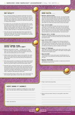 Wednesday
GOD SAYS . . .
	Matthew 20:25-28 (CEV)
“But Jesus called the disciples together and said: ‘You know that foreign
rulers like to order their people around. And their great leaders have full
power over everyone they rule. But don’t act like them. If you want to be
great, you must be the servant of all the others. And if you want to be first,
you must be the slave of the rest. The Son of Man did not come to be a
slave master, but a slave who will give his life to rescue many people.’”
	John 13:12-15 (CEV)
“After Jesus had washed his disciples’ feet and had put his outer gar-
ment back on, he sat down again. Then he said: ‘Do you understand
what I have done? You call me your teacher and Lord, and you should,
because that is who I am. And if your Lord and teacher has washed your
feet, you should do the same for each other. I have set the example,
and you should do for each other exactly what I have done for you.’”
	Matthew 23:11, 12 (CEV)
“Whoever is the greatest should be the servant of the others. If you put
yourself above others, you will be put down. But if you humble yourself,
you will be honored.”
	Luke 14:12-14 (CEV)
“When you give a dinner or a banquet, don’t invite your friends and
family and relatives and rich neighbors. If you do, they will invite you in
return, and you will be paid back. When you give a feast, invite the poor,
the crippled, the lame, and the blind. They cannot pay you back. But God
will bless you and reward you when his people rise from death.”
	James 1:27 (Message)
“Real religion, the kind that passes muster before God the Father, is this:
Reach out to the homeless and loveless in their plight, and guard against
corruption from the godless world.”
	Micah 6:8 (NIV)
“He has shown you, O mortal, what is good. And what does the Lord
require of you? To act justly and to love mercy and to walk humbly with
your God.”
	Matthew 25:40 (CEV)
“Whenever you did it for any of my people, no matter how unimportant
they seemed, you did it for me.”
Friday
HOW DOES IT WORK?
	Look back at yesterday’s suggestions for finding ways to serve. Then jot
down a few ideas about how God might be calling you to serve others:
	
	
	
	
	Needs I see around me:
	
Tuesday
SO WHAT?
	Sure, we all know Christians are supposed to help others. But most of
the time it seems like something you do for extra credit. You know—ac-
cept Jesus as your Savior, go to church, pray, read the Bible—and, if you
have time, go on a mission trip or sing at the nursing home on Sabbath
afternoon. Doing it makes you look good and maybe even feel good—but
is it really all that important?
	According to Jesus, it’s at the dead-center of the Christian life. It’s what
He’s going to be looking for when He comes back again. And it’s the only
way to get ahead, to really succeed. Jesus isn’t impressed by your
grades, your sports trophies, your friends, your clothes, even your perfect
Sabbath School attendance record. A big shot in Jesus’ kingdom is some-
one who’s willing to get down on their knees and do the dirty work.
	That’s why Jesus did that little object lesson where He got down and
washed the disciples’ dirty feet. Nobody else was willing to do it. Jesus
showed that a real leader, a real success, is the person who’s not afraid
to get their hands dirty—serving others.
Thursday
WHAT DOES THIS
HAVE TO DO WITH ME?
	Maybe you see yourself as a leader . . . or maybe you don’t. Either
way, God is calling you to serve. That means serving Him by serving
others. But how do you make that a little more practical? How do you
know what God actually wants you to do for others?
	Different people will get different answers to that question. But a good
start is to take a look around you. What are the needs you see in your
family, in your school, in your community? Who are the people who re-
ally need help?
	Take a look at yourself, too. God blessed you with natural talents and abili-
ties, and He’ll help those to grow if you give them to Him to serve others.
Where can your gifts be used to connect with other people’s needs?
	Remember Jesus washing those disciples’ feet. He was being humble—
putting Himself down in order to serve others. Real service may use your
natural gifts and talents, but it will also involve being humble. Not draw-
ing attention to yourself or getting praise for how great you are. Doing
things that may be difficult, that others might not appreciate or under-
stand. It might even mean getting your hands dirty!
	Really serving others brings us closer to Jesus—and to other people, too!
Start looking for opportunities to answer God’s call to service today.
SERVICE AND SERVANT LEADERSHIP / May 16, 2015
Copyright © 2015 General Conference of Seventh-day Adventists
	
	
	
	Things I’m good at and enjoy doing:
	
	
	
	
	Where do the two connect? (How can I use my gifts to meet others’
needs?)
	
	
	
	
 