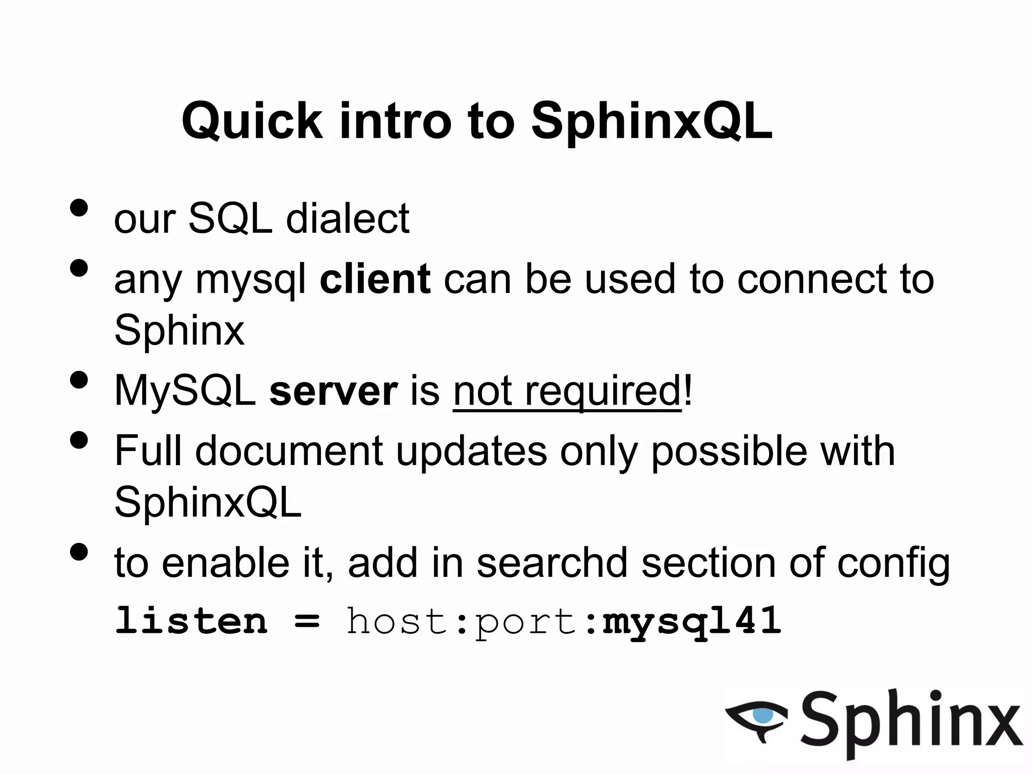 Quick intro to SphinxQL
• our SQL dialect
• any mysql client can be used to connect to
Sphinx
• MySQL server is not required!
• Full document updates only possible with
SphinxQL
• to enable it, add in searchd section of config
listen = host:port:mysql41
 