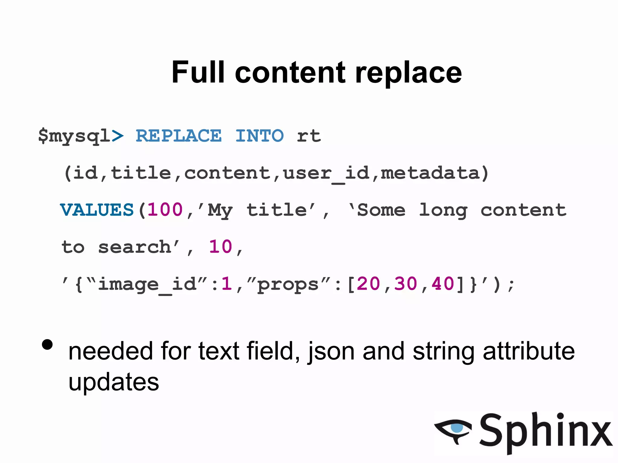 Full content replace
$mysql> REPLACE INTO rt
(id,title,content,user_id,metadata)
VALUES(100,’My title’, ‘Some long content
to search’, 10,
’{“image_id”:1,”props”:[20,30,40]}’);
• needed for text field, json and string attribute
updates
 