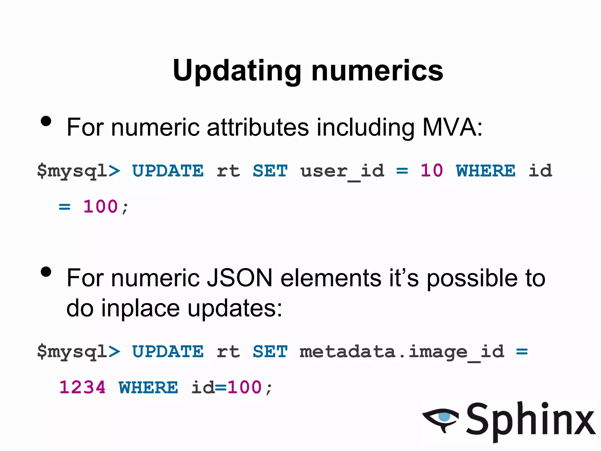 Updating numerics
• For numeric attributes including MVA:
$mysql> UPDATE rt SET user_id = 10 WHERE id
= 100;
• For numeric JSON elements it’s possible to
do inplace updates:
$mysql> UPDATE rt SET metadata.image_id =
1234 WHERE id=100;
 