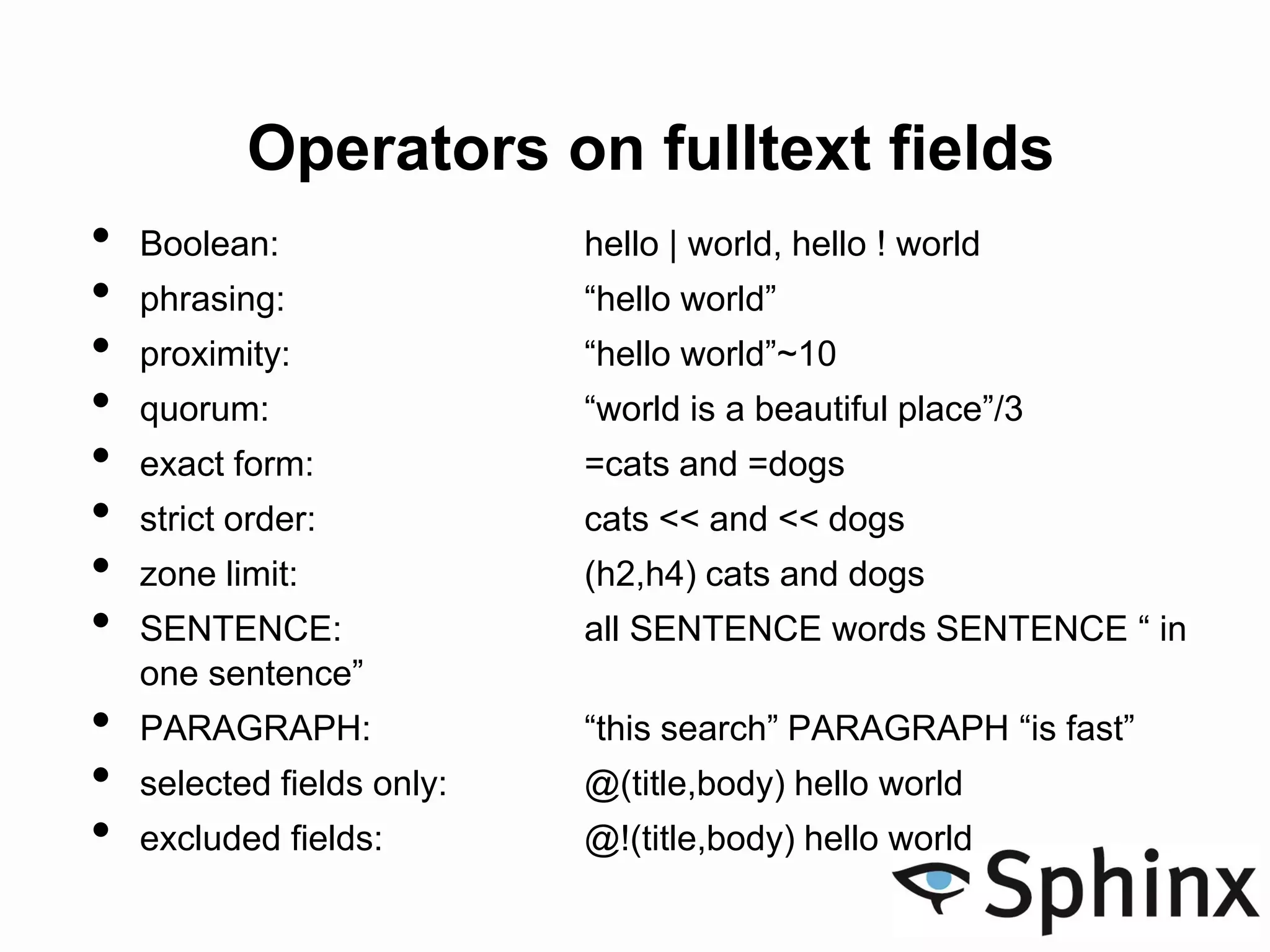 Operators on fulltext fields
• Boolean: hello | world, hello ! world
• phrasing: “hello world”
• proximity: “hello world”~10
• quorum: “world is a beautiful place”/3
• exact form: =cats and =dogs
• strict order: cats << and << dogs
• zone limit: (h2,h4) cats and dogs
• SENTENCE: all SENTENCE words SENTENCE “ in
one sentence”
• PARAGRAPH: “this search” PARAGRAPH “is fast”
• selected fields only: @(title,body) hello world
• excluded fields: @!(title,body) hello world
 
