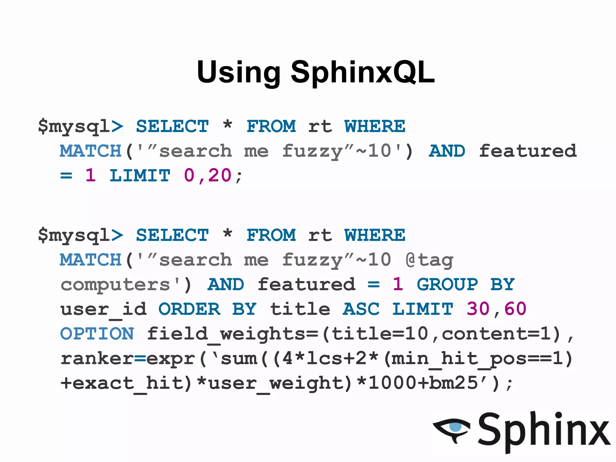 Using SphinxQL
$mysql> SELECT * FROM rt WHERE
MATCH('”search me fuzzy”~10') AND featured
= 1 LIMIT 0,20;
$mysql> SELECT * FROM rt WHERE
MATCH('”search me fuzzy”~10 @tag
computers') AND featured = 1 GROUP BY
user_id ORDER BY title ASC LIMIT 30,60
OPTION field_weights=(title=10,content=1),
ranker=expr(‘sum((4*lcs+2*(min_hit_pos==1)
+exact_hit)*user_weight)*1000+bm25’);
 